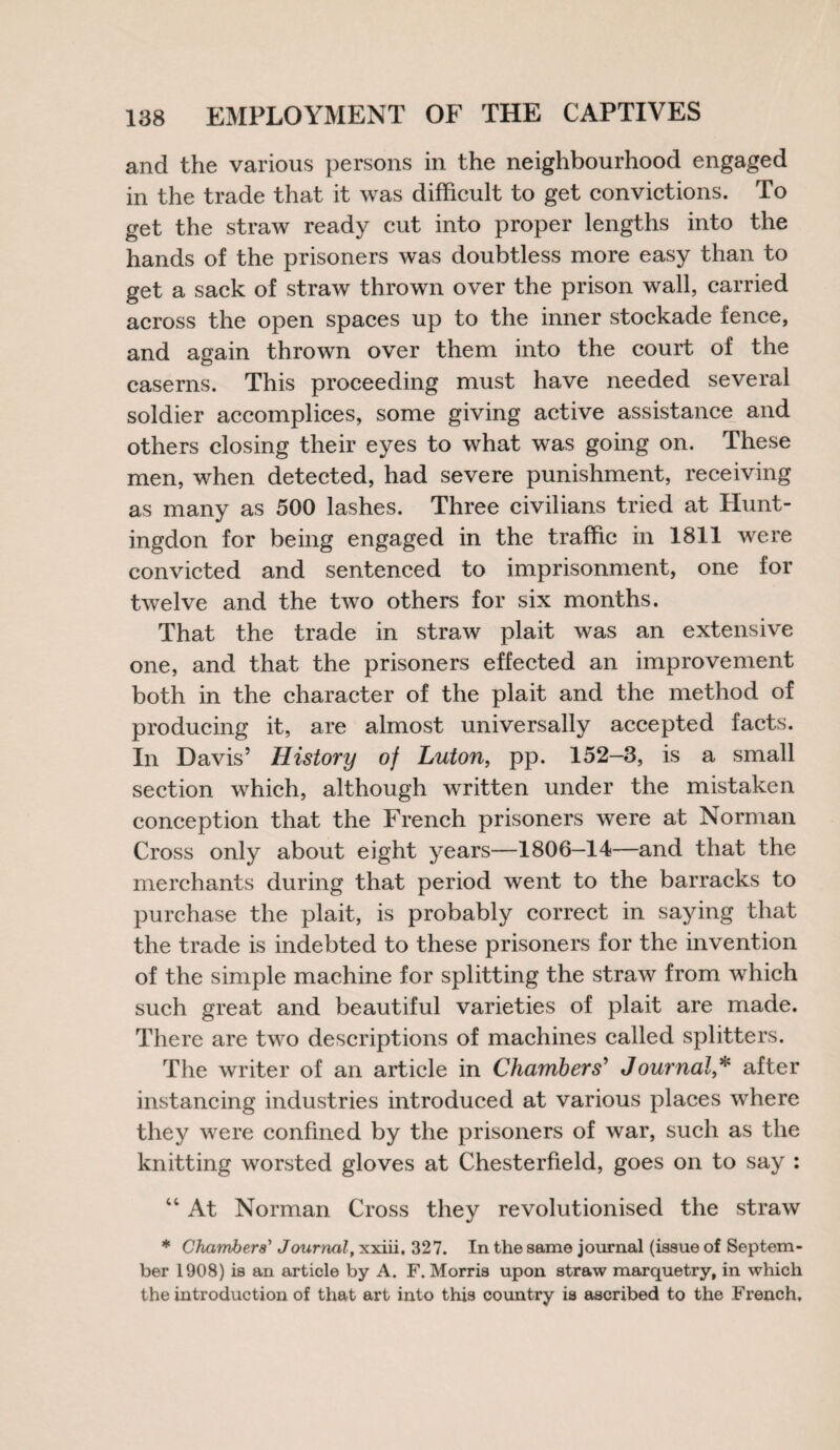 and the various persons in the neighbourhood engaged in the trade that it was difficult to get convictions. To get the straw ready cut into proper lengths into the hands of the prisoners was doubtless more easy than to get a sack of straw thrown over the prison wall, carried across the open spaces up to the inner stockade fence, and again thrown over them into the court of the caserns. This proceeding must have needed several soldier accomplices, some giving active assistance and others closing their eyes to what was going on. These men, when detected, had severe punishment, receiving as many as 500 lashes. Three civilians tried at Hunt¬ ingdon for being engaged in the traffic in 1811 were convicted and sentenced to imprisonment, one for twelve and the two others for six months. That the trade in straw plait was an extensive one, and that the prisoners effected an improvement both in the character of the plait and the method of producing it, are almost universally accepted facts. In Davis’ History of Luton, pp. 152-3, is a small section which, although written under the mistaken conception that the French prisoners were at Norman Cross only about eight years—1806—14—and that the merchants during that period went to the barracks to purchase the plait, is probably correct in saying that the trade is indebted to these prisoners for the invention of the simple machine for splitting the straw from which such great and beautiful varieties of plait are made. There are two descriptions of machines called splitters. The writer of an article in Chambers’ Journalafter instancing industries introduced at various places where they were confined by the prisoners of war, such as the knitting worsted gloves at Chesterfield, goes on to say : “ At Norman Cross they revolutionised the straw * Chambers' Joumal, xxiii, 327. In the same journal (issue of Septem¬ ber 1908) is an article by A. F. Morris upon straw marquetry, in which the introduction of that art into this country is ascribed to the French,