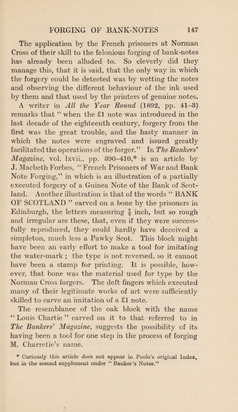 The application by the French prisoners at Norman Cross of their skill to the felonious forging of bank-notes has already been alluded to. So cleverly did they manage this, that it is said, that the only way in which the forgery could be detected was by wetting the notes and observing the different behaviour of the ink used by them and that used by the printers of genuine notes. A writer in All the Year Round (1892, pp. 41-3) remarks that “ when the £l note was introduced in the last decade of the eighteenth century, forgery from the first was the great trouble, and the hasty manner in which the notes were engraved and issued greatly facilitated the operations of the forger,55 In The Bankers’ Magazine, vol, Ixvii,, pp. 390-410,* is an article by J. Macbeth Forbes, “ French Prisoners of War and Bank Note Forging,” in which is an illustration of a partially executed forgery of a Guinea Note of the Bank of Scot¬ land. Another illustration is that of the words “ BANK OF SCOTLAND ” carved on a bone by the prisoners in Edinburgh, the letters measuring | inch, but so rough and irregular are these, that, even if they were success¬ fully reproduced, they could hardly have deceived a simpleton, much less a Pawky Scot. This block might have been an early effort to make a tool for imitating the water-mark ; the type is not reversed, so it cannot have been a stamp for printing. It is possible, how¬ ever, that bone was the material used for type by the Norman Cross forgers. The deft fingers which executed many of their legitimate works of art were sufficiently skilled to carve an imitation of a £l note. The resemblance of the oak block with the name “ Louis Chartie ” carved on it to that referred to in The Bankers' Magazine, suggests the possibility of its having been a tool for one step in the process of forging M, Charretie’s name. * Curiously this article does not appear in Poole’s original Index, but in the second supplement under “ Banker’s Notes.’*