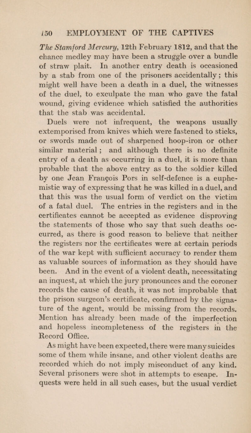 The Stamford Mercury, 12th February 1812, and that the chance medley may have been a struggle over a bundle of straw plait. In another entry death is occasioned by a stab from one of the prisoners accidentally; this might well have been a death in a duel, the witnesses of the duel, to exculpate the man who gave the fatal wound, giving evidence which satisfied the authorities that the stab was accidental. Duels were not infrequent, the weapons usually extemporised from knives which were fastened to sticks, or swords made out of sharpened hoop-iron or other similar material ; and although there is no definite entry of a death as occurring in a duel, it is more than probable that the above entry as to the soldier killed by one Jean Francis Pors in self-defence is a euphe¬ mistic way of expressing that he was killed in a duel, and that this was the usual form of verdict on the victim of a fatal duel. The entries in the registers and in the certificates cannot be accepted as evidence disproving the statements of those who say that such deaths oc¬ curred, as there is good reason to believe that neither the registers nor the certificates were at certain periods of the war kept with sufficient accuracy to render them as valuable sources of information as they should have been. And in the event of a violent death, necessitating an inquest, at which the jury pronounces and the coroner records the cause of death, it was not improbable that the prison surgeon’s certificate, confirmed by the signa¬ ture of the agent, would be missing from the records. Mention has already been made of the imperfection and hopeless incompleteness of the registers in the Record Office. As might have been expected, there were many suicides some of them while insane, and other violent deaths are recorded which do not imply misconduct of any kind. Several prisoners were shot in attempts to escape. In¬ quests were held in all such cases, but the usual verdict