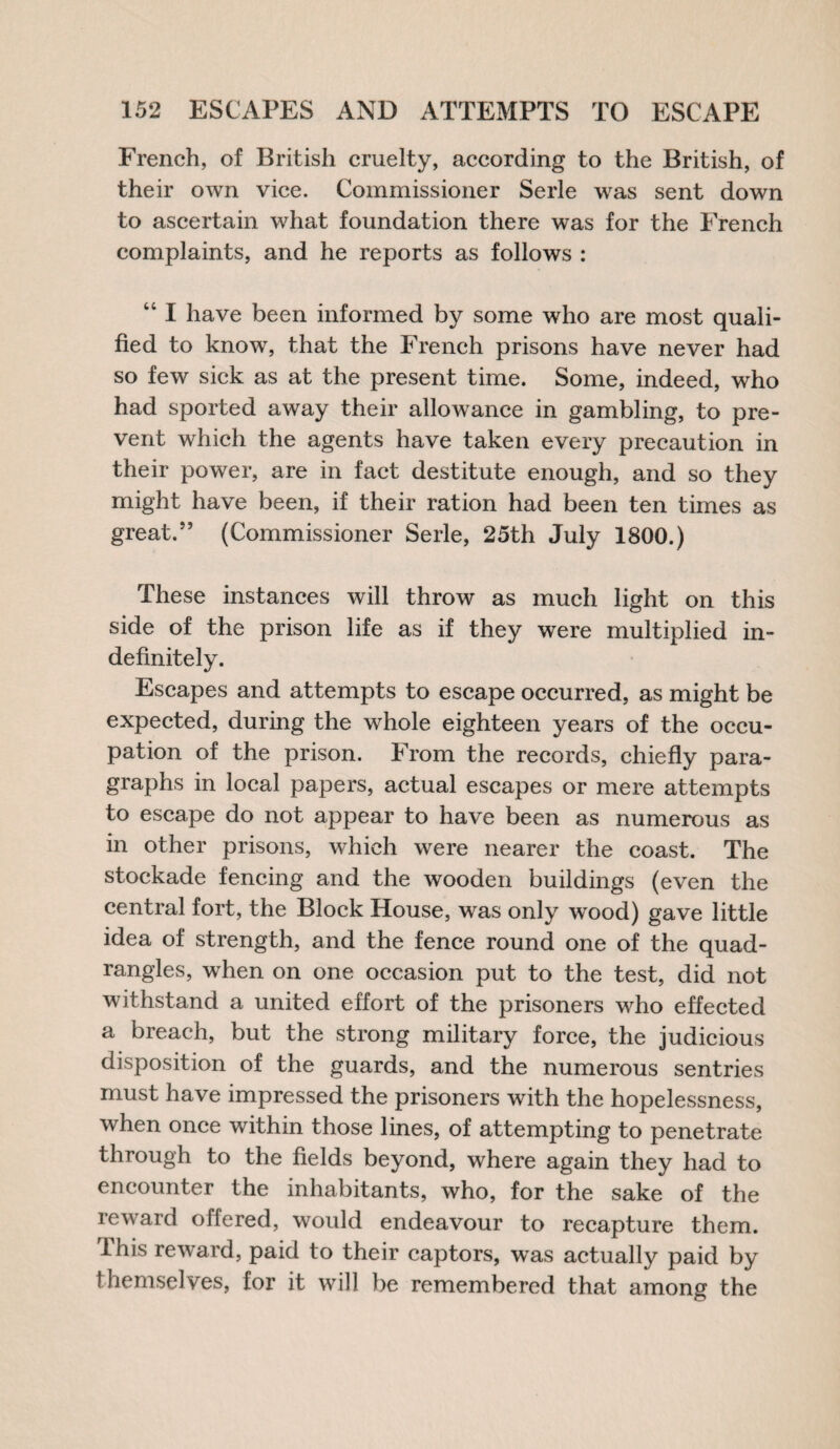 French, of British cruelty, according to the British, of their own vice. Commissioner Serle was sent down to ascertain what foundation there was for the French complaints, and he reports as follows : “ I have been informed by some who are most quali¬ fied to know, that the French prisons have never had so few sick as at the present time. Some, indeed, who had sported away their allowance in gambling, to pre¬ vent which the agents have taken every precaution in their power, are in fact destitute enough, and so they might have been, if their ration had been ten times as great.” (Commissioner Serle, 25th July 1800.) These instances will throw as much light on this side of the prison life as if they were multiplied in¬ definitely. Escapes and attempts to escape occurred, as might be expected, during the whole eighteen years of the occu¬ pation of the prison. From the records, chiefly para¬ graphs in local papers, actual escapes or mere attempts to escape do not appear to have been as numerous as in other prisons, which were nearer the coast. The stockade fencing and the wooden buildings (even the central fort, the Block House, was only wood) gave little idea ol strength, and the fence round one of the quad¬ rangles, when on one occasion put to the test, did not withstand a united effort of the prisoners who effected a breach, but the strong military force, the judicious disposition of the guards, and the numerous sentries must have impressed the prisoners with the hopelessness, when once within those lines, of attempting to penetrate through to the fields beyond, where again they had to encounter the inhabitants, who, for the sake of the reward offered, would endeavour to recapture them, this reward, paid to their captors, was actually paid by themselves, for it will be remembered that among the