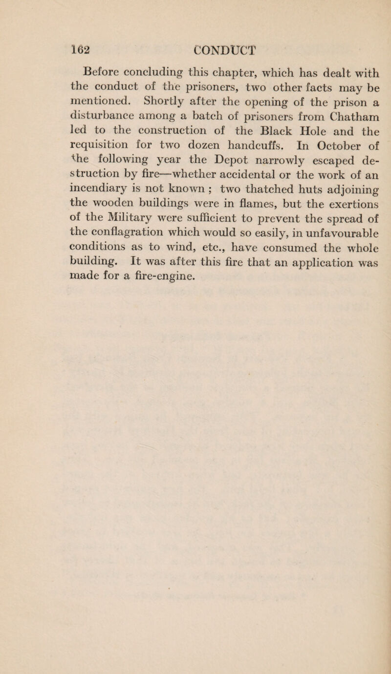 Before concluding this chapter, which has dealt with the conduct of the prisoners, two other facts may be mentioned. Shortly after the opening of the prison a disturbance among a batch of prisoners from Chatham led to the construction of the Black Hole and the requisition for two dozen handcuffs. In October of the following year the Depot narrowly escaped de¬ struction by fire—whether accidental or the work of an incendiary is not known ; two thatched huts adjoining the wooden buildings were in flames, but the exertions of the Military were sufficient to prevent the spread of the conflagration which would so easily, in unfavourable conditions as to wind, etc., have consumed the whole building. It was after this fire that an application wras made for a fire-engine.