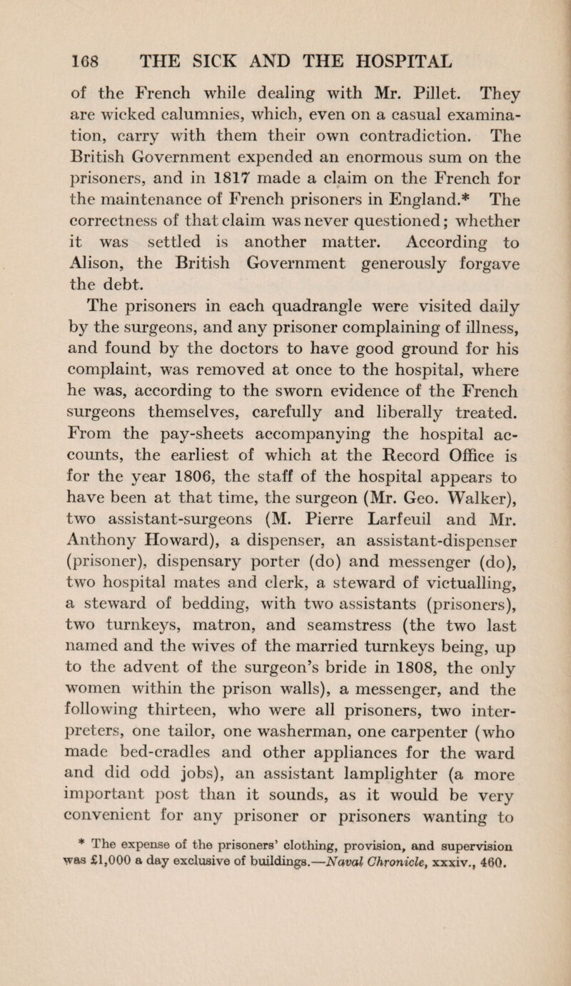 of the French while dealing with Mr. Pillet. They are wicked calumnies, which, even on a casual examina¬ tion, carry with them their own contradiction. The British Government expended an enormous sum on the prisoners, and in 1817 made a claim on the French for the maintenance of French prisoners in England.* The correctness of that claim was never questioned; whether it was settled is another matter. According to Alison, the British Government generously forgave the debt. The prisoners in each quadrangle were visited daily by the surgeons, and any prisoner complaining of illness, and found by the doctors to have good ground for his complaint, was removed at once to the hospital, where he was, according to the sworn evidence of the French surgeons themselves, carefully and liberally treated. From the pay-sheets accompanying the hospital ac¬ counts, the earliest of which at the Record Office is for the year 1806, the staff of the hospital appears to have been at that time, the surgeon (Mr. Geo. Walker), two assistant-surgeons (M. Pierre Larfeuil and Mr. Anthony Howard), a dispenser, an assistant-dispenser (prisoner), dispensary porter (do) and messenger (do), two hospital mates and clerk, a steward of victualling, a steward of bedding, with two assistants (prisoners), two turnkeys, matron, and seamstress (the two last named and the wives of the married turnkeys being, up to the advent of the surgeon’s bride in 1808, the only women within the prison walls), a messenger, and the following thirteen, who were all prisoners, two inter¬ preters, one tailor, one washerman, one carpenter (who made bed-cradles and other appliances for the ward and did odd jobs), an assistant lamplighter (a more important post than it sounds, as it would be very convenient for any prisoner or prisoners wanting to * The expense of the prisoners’ clothing, provision, and supervision was £1,000 a day exclusive of buildings.—Naval Chronicle, xxxiv., 460.