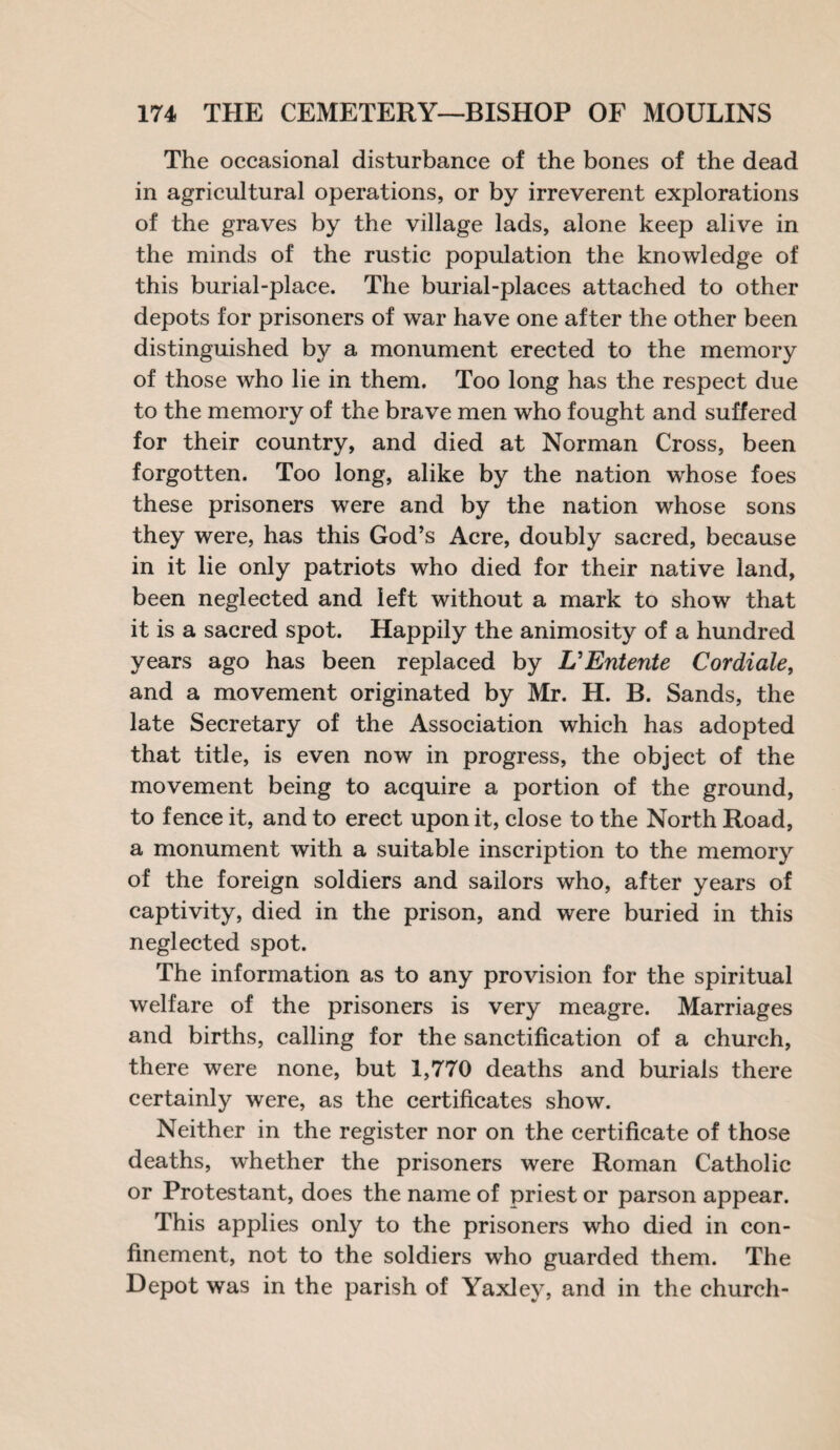 The occasional disturbance of the bones of the dead in agricultural operations, or by irreverent explorations of the graves by the village lads, alone keep alive in the minds of the rustic population the knowledge of this burial-place. The burial-places attached to other depots for prisoners of war have one after the other been distinguished by a monument erected to the memory of those who lie in them. Too long has the respect due to the memory of the brave men who fought and suffered for their country, and died at Norman Cross, been forgotten. Too long, alike by the nation whose foes these prisoners were and by the nation whose sons they were, has this God’s Acre, doubly sacred, because in it lie only patriots who died for their native land, been neglected and left without a mark to show that it is a sacred spot. Happily the animosity of a hundred years ago has been replaced by & Entente Cor diale, and a movement originated by Mr. H. B. Sands, the late Secretary of the Association which has adopted that title, is even now in progress, the object of the movement being to acquire a portion of the ground, to fence it, and to erect upon it, close to the North Road, a monument with a suitable inscription to the memory of the foreign soldiers and sailors who, after years of captivity, died in the prison, and were buried in this neglected spot. The information as to any provision for the spiritual welfare of the prisoners is very meagre. Marriages and births, calling for the sanctification of a church, there were none, but 1,770 deaths and burials there certainly were, as the certificates show. Neither in the register nor on the certificate of those deaths, whether the prisoners were Roman Catholic or Protestant, does the name of priest or parson appear. This applies only to the prisoners who died in con¬ finement, not to the soldiers who guarded them. The Depot was in the parish of Yaxley, and in the church-