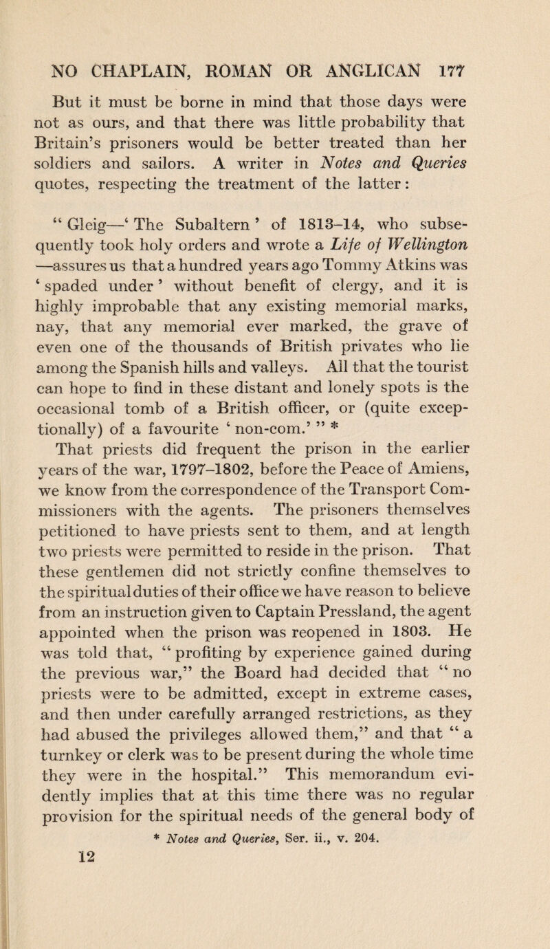 But it must be borne in mind that those days were not as ours, and that there was little probability that Britain’s prisoners would be better treated than her soldiers and sailors. A writer in Notes and Queries quotes, respecting the treatment of the latter: “ Gleig—4 The Subaltern ’ of 1813-14, who subse¬ quently took holy orders and wrote a Life of Wellington —assures us that a hundred years ago Tommy Atkins was 6 spaded under5 without benefit of clergy, and it is highly improbable that any existing memorial marks, nay, that any memorial ever marked, the grave of even one of the thousands of British privates who lie among the Spanish hills and valleys. x411 that the tourist can hope to find in these distant and lonely spots is the occasional tomb of a British officer, or (quite excep¬ tionally) of a favourite 4 non-com.’ ” * That priests did frequent the prison in the earlier vears of the w'ar, 1797—1802, before the Peace of Amiens, we knowT from the correspondence of the Transport Com¬ missioners with the agents. The prisoners themselves petitioned to have priests sent to them, and at length two priests were permitted to reside in the prison. That these gentlemen did not strictly confine themselves to the spiritual duties of their office we have reason to believe from an instruction given to Captain Pressland, the agent appointed when the prison was reopened in 1803. He was told that, 44 profiting by experience gained during the previous war,” the Board had decided that 44 no priests were to be admitted, except in extreme cases, and then under carefully arranged restrictions, as they had abused the privileges allowed them,” and that 44 a turnkey or clerk was to be present during the whole time they were in the hospital.” This memorandum evi¬ dently implies that at this time there was no regular provision for the spiritual needs of the general body of * Notes and Queries, Ser. ii., v. 204. 12