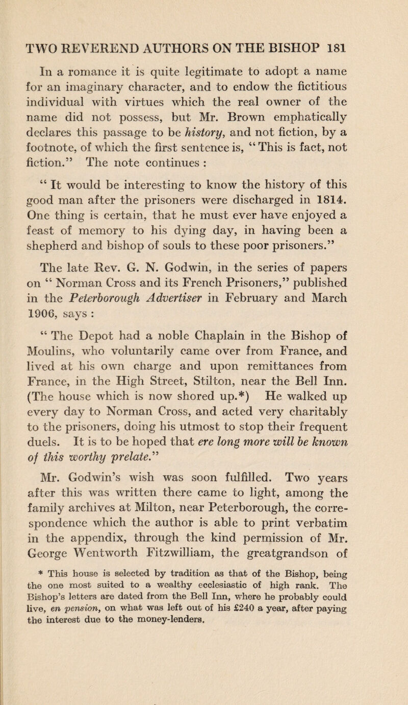 In a romance it is quite legitimate to adopt a name for an imaginary character, and to endow the fictitious individual with virtues which the real owner of the name did not possess, but Mr. Brown emphatically declares this passage to be history, and not fiction, by a footnote, of which the first sentence is, 44 This is fact, not fiction.5’ The note continues : 44 It would be interesting to know the history of this good man after the prisoners were discharged in 1814. One thing is certain, that he must ever have enjoyed a feast of memory to his dying day, in having been a shepherd and bishop of souls to these poor prisoners.” The late Rev. G. N. Godwin, in the series of papers on 44 Norman Cross and its French Prisoners,” published in the Peterborough Advertiser in February and March 1906, says : 44 The Depot had a noble Chaplain in the Bishop of Moulins, who voluntarily came over from France, and lived at his own charge and upon remittances from France, in the High Street, Stilton, near the Bell Inn. (The house which is now shored up.*) He walked up every day to Norman Cross, and acted very charitably to the prisoners, doing his utmost to stop their frequent duels. It is to be hoped that ere long more will be known of this worthy 'prelate.” Mr. Godwin’s wish was soon fulfilled. Two years after this was written there came to light, among the family archives at Milton, near Peterborough, the corre¬ spondence which the author is able to print verbatim in the appendix, through the kind permission of Mr. George Wentworth Fitzwilliam, the greatgrandson of * This house is selected by tradition as that of the Bishop, being the one most suited to a wealthy ecclesiastic of high rank. The Bishop’s letters are dated from the Bell Inn, where he probably could live, en pension, on what was left out of his £240 a year, after paying the interest due to the money-lenders.