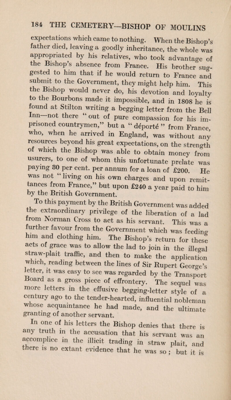 expectations which came to nothing. When the Bishon’s father died, leaving a goodly inheritance, the whole was appropriated by his relatives, who took advantage of the Bishop’s absence from France. His brother sug¬ gested to him that if he would return to France and submit to the Government, they might help him. This the Bishop would never do, his devotion and loyalty to the Bourbons made it impossible, and in 1808 he is found at Stilton writing a begging letter from the Bell Inn not there “ out of pure compassion for his im¬ prisoned countrymen,” but a “ deporte ” from France who, when he arrived in England, was without any resources beyond his great expectations, on the strength of which the Bishop was able to obtain money from usurers, to one of whom this unfortunate prelate was paying 30 per cent, per annum for a loan of £200. He was not “ living on his own charges and upon remit¬ tances from France,” but upon £240 a year paid to him by the British Government. To this payment by the British Government was added the extraordinary privilege of the liberation of a lad from Norman Cross to act as his servant. This was a urther favour from the Government which was feeding him and clothing him. The Bishop’s return for these acts of grace was to allow the lad to join in the illegal straw-plait traffic, and then to make the application which, reading between the lines of Sir Rupert George’s letter it was easy to see was regarded by the Transport Hoard as a gross piece of effrontery. The sequel was more letters in the effusive begging-letter style of a century ago to the tender-hearted, influential nobleman whose acquaintance he had made, and the ultimate granting of another servant. In one of his letters the Bishop denies that there is any truth in the accusation that his servant was an accomplice in the illicit trading in straw plait, and -here is no extant evidence that he was so ; but it is