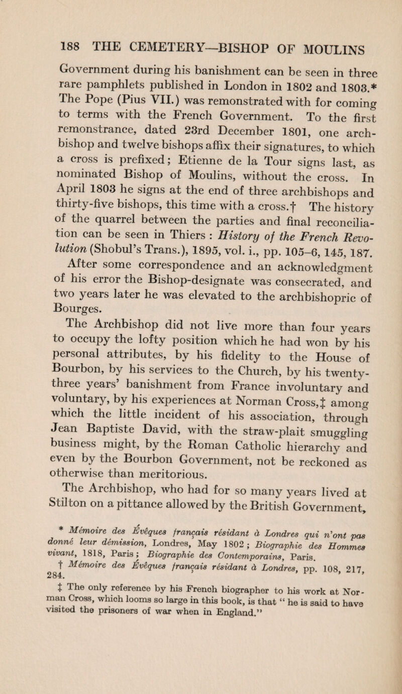 Government during his banishment can be seen in three rare pamphlets published in London in 1802 and 1803.* The Pope (Pius VII.) was remonstrated with for coming to terms with the French Government. To the first remonstrance, dated 23rd December 1801, one arch¬ bishop and twelve bishops affix their signatures, to which a cross is prefixed; Etienne de la Tour signs last, as nominated Bishop of Moulins, without the cross. In April 1803 he signs at the end of three archbishops and thirty-five bishops, this time with a cross.f The history of the quarrel between the parties and final reconcilia¬ tion can be seen in Thiers : History oj the French Revo¬ lution (Shobul’s Trans.), 1895, vol. i., pp. 105-6, 145, 187. After some correspondence and an acknowledgment of his error the Bishop-designate was consecrated, and two years later he was elevated to the archbishopric of Bourges. The Archbishop did not live more than four years to occupy the lofty position which he had won by his personal attributes, by his fidelity to the House of Bourbon, by his services to the Church, by his twenty- three years’ banishment from France involuntary and voluntary, by his experiences at Norman Cross, J among which the little incident of his association, through Jean Baptiste David, with the straw-plait smuggling business might, by the Roman Catholic hierarchy and even by the Bourbon Government, not be reckoned as otherwise than meritorious. The Archbishop, who had for so many years lived at Stilton on a pittance allowed by the British Government, * Memoire des Eveques francais residant d Londres qui n'ont pas donne leur demission, Londres, May 1802; Biographie des Hommes vivant, 1818, Paris; Biographie des Contemporains, Paris. I Memoire des Ev&ques francais residant d Londres, pp. 108, 217, 284. J The only reference by his French biographer to his work at Nor¬ man Cross, which looms so large in this book, is that “ he is said to have visited the prisoners of war when in England.”