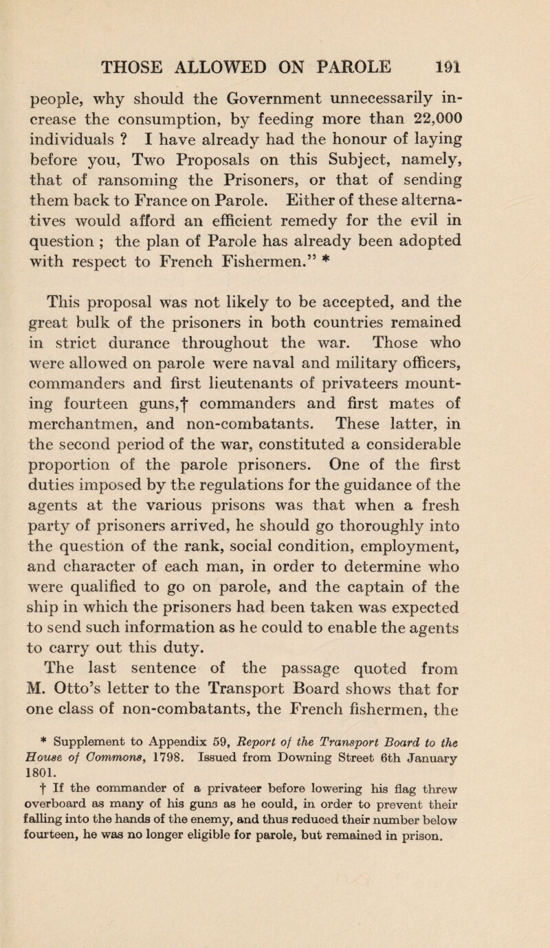 people, why should the Government unnecessarily in¬ crease the consumption, by feeding more than 22,000 individuals ? I have already had the honour of laying before you, Two Proposals on this Subject, namely, that of ransoming the Prisoners, or that of sending them back to France on Parole. Either of these alterna¬ tives would afford an efficient remedy for the evil in question ; the plan of Parole has already been adopted with respect to French Fishermen.53 * This proposal was not likely to be accepted, and the great bulk of the prisoners in both countries remained in strict durance throughout the war. Those who were allowed on parole were naval and military officers, commanders and first lieutenants of privateers mount¬ ing fourteen guns,f commanders and first mates of merchantmen, and non-combatants. These latter, in the second period of the war, constituted a considerable proportion of the parole prisoners. One of the first duties imposed by the regulations for the guidance of the agents at the various prisons was that when a fresh party of prisoners arrived, he should go thoroughly into the question of the rank, social condition, employment, and character of each man, in order to determine who were qualified to go on parole, and the captain of the ship in which the prisoners had been taken was expected to send such information as he could to enable the agents to carry out this duty. The last sentence of the passage quoted from M. Otto’s letter to the Transport Board shows that for one class of non-combatants, the French fishermen, the * Supplement to Appendix 59, Report of the Transport Board to the House of Commons, 1798. Issued from Downing Street 6th January 1801. f If the commander of a privateer before lowering his flag threw overboard as many of his guns as he could, in order to prevent their falling into the hands of the enemy, and thus reduced their number below fourteen, he was no longer eligible for parole, but remained in prison.