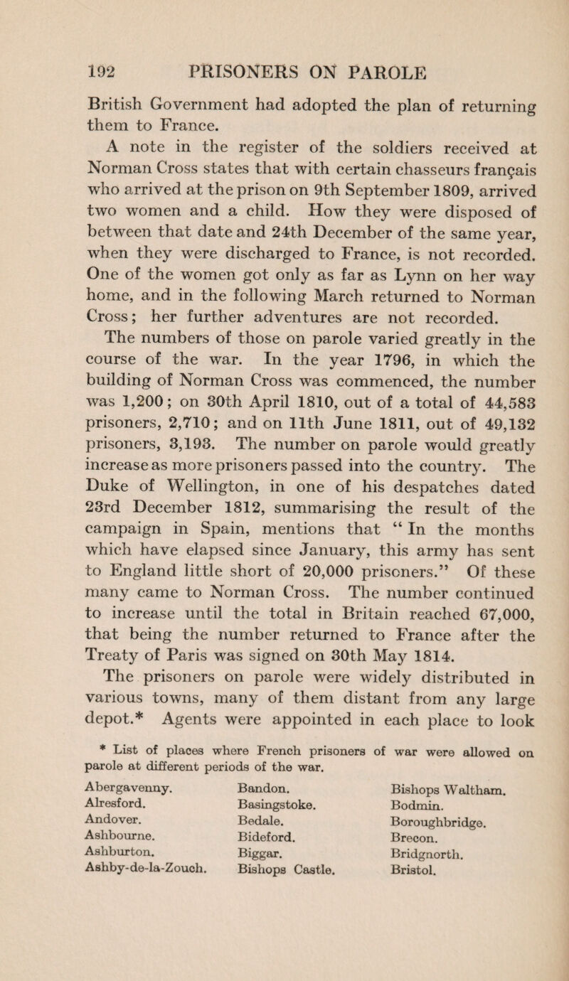 British Government had adopted the plan of returning them to France. A note in the register of the soldiers received at Norman Cross states that with certain chasseurs frangais who arrived at the prison on 9th September 1809, arrived two women and a child. How they were disposed of between that date and 24th December of the same year, when they were discharged to France, is not recorded. One of the women got only as far as Lynn on her way home, and in the following March returned to Norman Cross; her further adventures are not recorded. The numbers of those on parole varied greatly in the course of the war. In the year 1796, in which the building of Norman Cross was commenced, the number was 1,200; on 30th April 1810, out of a total of 44,583 prisoners, 2,710; and on 11th June 1811, out of 49,132 prisoners, 3,193. The number on parole would greatly increase as more prisoners passed into the country. The Duke of Wellington, in one of his despatches dated 23rd December 1812, summarising the result of the campaign in Spain, mentions that “ In the months which have elapsed since January, this army has sent to England little short of 20,000 prisoners.” Of these many came to Norman Cross. The number continued to increase until the total in Britain reached 67,000, that being the number returned to France after the Treaty of Paris was signed on 30th May 1814. The prisoners on parole were widely distributed in various towns, many of them distant from any large depot.* Agents were appointed in each place to look * List of places where French prisoners of war were allowed on parole at different periods of the war. Abergavenny. Alresford. Andover. Ashbourne. Ashburton. Ashby-de-la-Zouch. Bandon. Basingstoke. Bedale. Bideford. Biggar. Bishops Castle. Bishops Waltham. Bodmin. Boroughbridge. Brecon. Bridgnorth. Bristol.