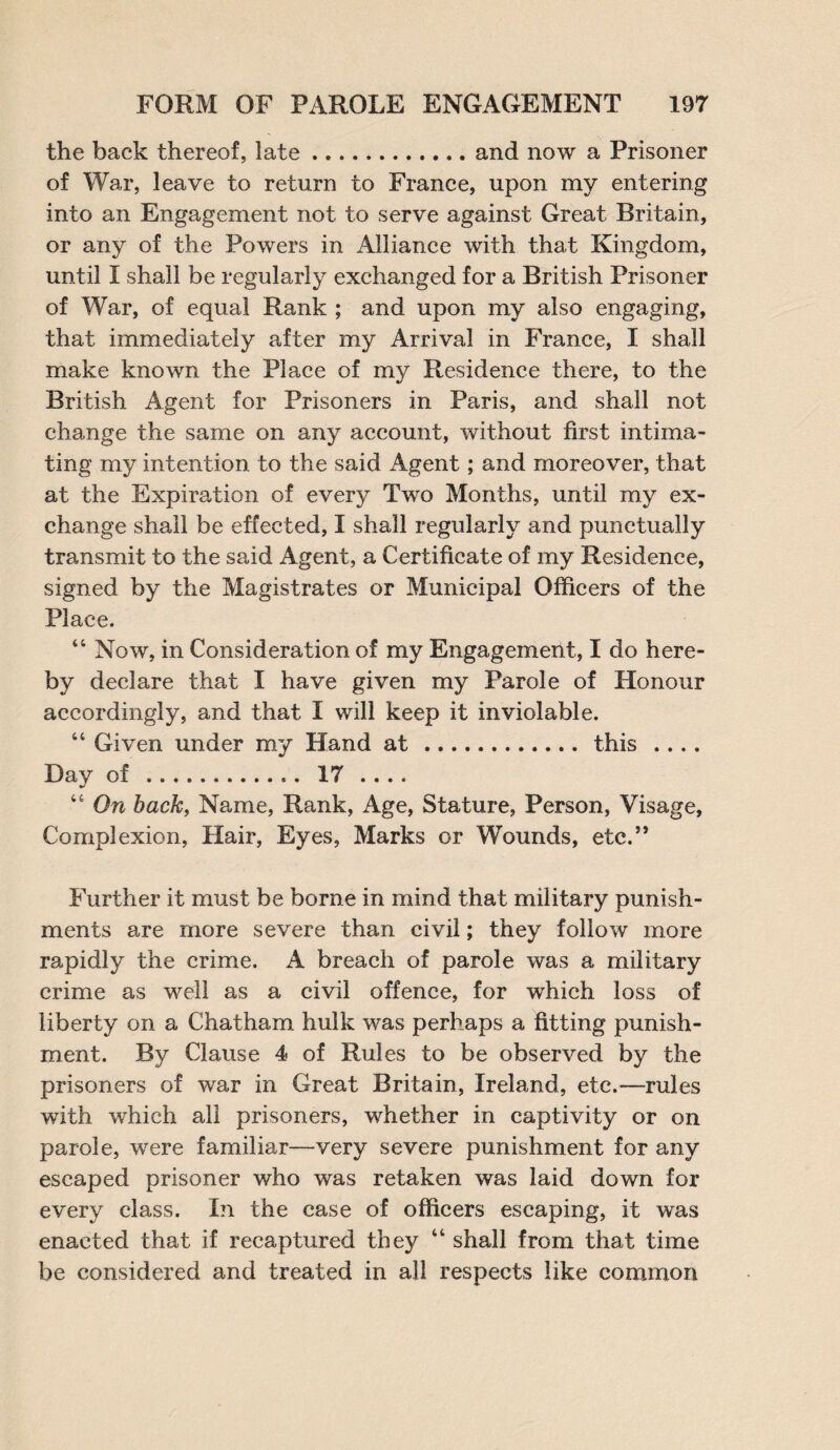 the back thereof, late.and now a Prisoner of War, leave to return to France, upon my entering into an Engagement not to serve against Great Britain, or any of the Powers in Alliance with that Kingdom, until I shall be regularly exchanged for a British Prisoner of War, of equal Rank ; and upon my also engaging, that immediately after my Arrival in France, I shall make known the Place of my Residence there, to the British Agent for Prisoners in Paris, and shall not change the same on any account, without first intima¬ ting my intention to the said Agent; and moreover, that at the Expiration of every Two Months, until my ex¬ change shall be effected, I shall regularly and punctually transmit to the said Agent, a Certificate of my Residence, signed by the Magistrates or Municipal Officers of the Place. 44 Now, in Consideration of my Engagement, I do here¬ by declare that I have given my Parole of Honour accordingly, and that I will keep it inviolable. 44 Given under my Hand at.this .... Day of ... 17 .... 44 On back, Name, Rank, Age, Stature, Person, Visage, Complexion, Hair, Eyes, Marks or Wounds, etc.” Further it must be borne in mind that military punish¬ ments are more severe than civil; they follow more rapidly the crime. A breach of parole was a military crime as well as a civil offence, for which loss of liberty on a Chatham hulk was perhaps a fitting punish¬ ment. By Clause 4 of Rules to be observed by the prisoners of war in Great Britain, Ireland, etc.—rules with which all prisoners, whether in captivity or on parole, were familiar—very severe punishment for any escaped prisoner who was retaken was laid down for every class. In the case of officers escaping, it was enacted that if recaptured they 44 shall from that time be considered and treated in all respects like common