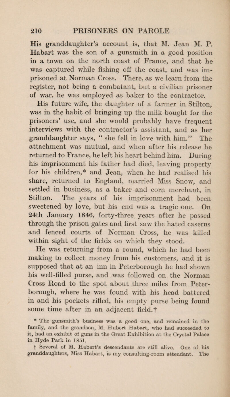 His granddaughter’s account is, that M. Jean M. P. Habart was the son of a gunsmith in a good position in a town on the north coast of France, and that he was captured while fishing off the coast, and was im¬ prisoned at Norman Cross. There, as we learn from the register, not being a combatant, but a civilian prisoner of war, he was employed as baker to the contractor. His future wife, the daughter of a farmer in Stilton, was in the habit of bringing up the milk bought for the prisoners’ use, and she would probably have frequent interviews with the contractor’s assistant, and as her granddaughter says, 44 she fell in love with him.” The attachment was mutual, and when after his release he returned to France, he left his heart behind him. During his imprisonment his father had died, leaving property for his children,* and Jean, when he had realised his share, returned to England, married Miss Snow, and settled in business, as a baker and corn merchant, in Stilton. The years of his imprisonment had been sweetened by love, but his end was a tragic one. On 24th January 1846, forty-three years after he passed through the prison gates and first saw the hated caserns and fenced courts of Norman Cross, he was killed within sight of the fields on which they stood. He was returning from a round, which he had been making to collect money from his customers, and it is supposed that at an inn in Peterborough he had shown his well-filled purse, and was followed on the Norman Cross Road to the spot about three miles from Peter¬ borough, where he was found with his head battered in and his pockets rifled, his empty purse being found some time after in an adjacent field, f * The gunsmith’s business was a good one, and remained in the family, and the grandson, M. Hubert Habart, who had succeeded to it, had an exhibit of guns in the Great Exhibition at the Crystal Palace in Hyde Park in 1851. t Several of M. Habart’s descendants are still alive. One of his granddaughters, Miss Habart, is my consulting-room attendant. The