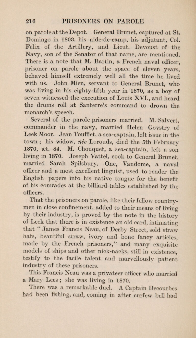 on parole at the Depot. General Brunet, captured at St. Domingo in 1803, his aide-de-camp, his adjutant, Col. Felix of the Artillery, and Lieut. Devoust of the Navy, son of the Senator of that name, are mentioned. There is a note that M. Bartin, a French naval officer, prisoner on parole about the space of eleven years, behaved himself extremely well all the time he lived with us. John Mien, servant to General Brunet, who was living in his eighty-fifth year in 1870, as a boy of seven witnessed the execution of Louis XVI., and heard the drums roll at Santerre’s command to drown the monarch’s speech. Several of the parole prisoners married. M. Salvert, commander in the navy, married Helen Govstry of Leek Moor. Jean Toufflet, a sea-captain, left issue in the town ; his widow, nee Lorouds, died the 5th February 1870, set. 84. M. Chouquet, a sea-captain, left a son living in 1870. Joseph Vattel, cook to General Brunet, married Sarah Spilsbury. One, Vandome, a naval officer and a most excellent linguist, used to render the English papers into his native tongue for the benefit of his comrades at the billiard-tables established by the officers. That the prisoners on parole, like their fellow country¬ men in close confinement, added to their means of living by their industry, is proved by the note in the history of Leek that there is in existence an old card, intimating that “ James Francis Neau, of Derby Street, sold straw hats, beautiful straw, ivory and bone fancy articles, made by the French prisoners,” and many exquisite models of ships and other nick-nacks, still in existence, testify to the facile talent and marvellously patient industry of these prisoners. This Francis Neau was a privateer officer who married a Mary Lees ; she was living in 1870. There was a remarkable duel. A Captain Decourbes had been fishing, and, coming in after curfew bell had