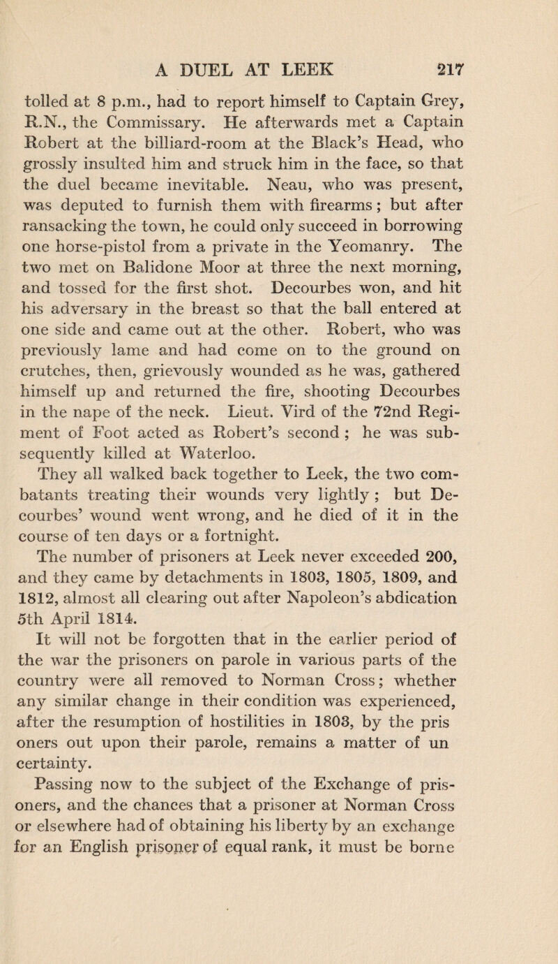 tolled at 8 p.m., had to report himself to Captain Grey, R.N., the Commissary. He afterwards met a Captain Robert at the billiard-room at the Blades Head, who grossly insulted him and struck him in the face, so that the duel became inevitable. Neau, who was present, was deputed to furnish them with firearms ; but after ransacking the town, he could only succeed in borrowing one horse-pistol from a private in the Yeomanry. The two met on Balidone Moor at three the next morning, and tossed for the first shot. Decourbes won, and hit his adversary in the breast so that the ball entered at one side and came out at the other, Robert, who was previously lame and had come on to the ground on crutches, then, grievously wounded as he was, gathered himself up and returned the fire, shooting Decourbes in the nape of the neck. Lieut. Vird of the 72nd Regi¬ ment of Foot acted as Robert’s second ; he was sub¬ sequently killed at Waterloo. They all walked back together to Leek, the two com¬ batants treating their wounds very lightly ; but De¬ courbes’ wound went wrong, and he died of it in the course of ten days or a fortnight. The number of prisoners at Leek never exceeded 200, and they came by detachments in 1803, 1805, 1809, and 1812, almost all clearing out after Napoleon’s abdication 5th April 1814. It will not be forgotten that in the earlier period of the war the prisoners on parole in various parts of the country were all removed to Norman Cross; whether any similar change in their condition was experienced, after the resumption of hostilities in 1803, by the pris oners out upon their parole, remains a matter of un certainty. Passing now to the subject of the Exchange of pris¬ oners, and the chances that a prisoner at Norman Cross or elsewhere had of obtaining his liberty by an exchange for an English prisoner of equal rank, it must be borne