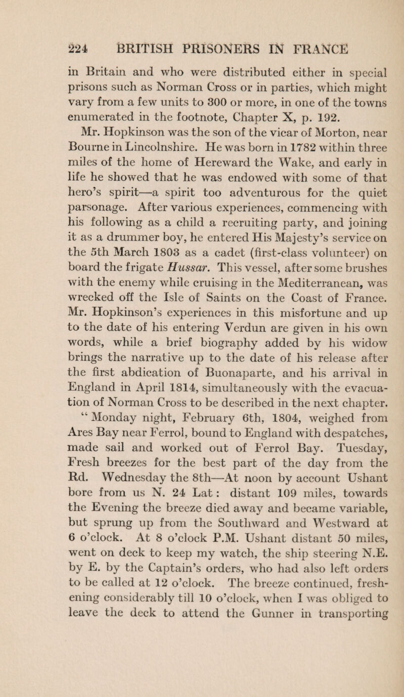 in Britain and who were distributed either in special prisons such as Norman Cross or in parties, which might vary from a few units to 300 or more, in one of the towns enumerated in the footnote. Chapter X, p. 192. Mr. Hopkinson was the son of the vicar of Morton, near Bourne in Lincolnshire. He was born in 1782 within three miles of the home of Hereward the Wake, and early in life he showed that he was endowed with some of that hero’s spirit—a spirit too adventurous for the quiet parsonage. After various experiences, commencing with his following as a child a recruiting party, and joining it as a drummer boy, he entered His Majesty’s service on the 5th March 1803 as a cadet (first-class volunteer) on board the frigate Hussar. This vessel, after some brushes with the enemy while cruising in the Mediterranean, was wrecked off the Isle of Saints on the Coast of France. Mr. Hopkinson’s experiences in this misfortune and up to the date of his entering Verdun are given in his own words, while a brief biography added by his widow brings the narrative up to the date of his release after the first abdication of Buonaparte, and his arrival in England in April 1814, simultaneously with the evacua¬ tion of Norman Cross to be described in the next chapter. 44 Monday night, February 6th, 1804, weighed from Ares Bay near Ferrol, bound to England with despatches, made sail and worked out of Ferrol Bay. Tuesday, Fresh breezes for the best part of the day from the Rd. Wednesday the 8th—At noon by account Ushant bore from us N. 24 Lat: distant 109 miles, towards the Evening the breeze died away and became variable, but sprung up from the Southward and Westward at 6 o’clock. At 8 o’clock P.M. Ushant distant 50 miles, went on deck to keep my watch, the ship steering N.E. by E. by the Captain’s orders, who had also left orders to be called at 12 o’clock. The breeze continued, fresh¬ ening considerably till 10 o’clock, when I was obliged to leave the deck to attend the Gunner in transporting