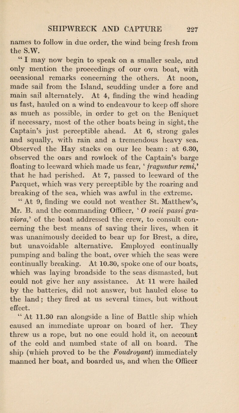 names to follow in due order, the wind being fresh from the S.W. “ I may now begin to speak on a smaller scale, and only mention the proceedings of our own boat, with occasional remarks concerning the others. At noon, made sail from the Island, scudding under a fore and main sail alternately. At 4, finding the wind heading us fast, hauled on a wind to endeavour to keep off shore as much as possible, in order to get on the Reniquet if necessary, most of the other boats being in sight, the Captain’s just perceptible ahead. At 6, strong gales and squally, with rain and a tremendous heavy sea. Observed the Hay stacks on our lee beam : at 6.30, observed the oars and rowlock of the Captain’s barge floating to leeward which made us fear, 4 fraguntur remi that he had perished. At 7, passed to leeward of the Parquet, which was very perceptible by the roaring and breaking of the sea, which was awful in the extreme. “At 9, finding we could not weather St. Matthew’s, Mr. B. and the commanding Officer, 4 0 socii pas si gra- viora^ of the boat addressed the crew, to consult con¬ cerning the best means of saving their lives, when it was unanimously decided to bear up for Brest, a dire, but unavoidable alternative. Employed continually pumping and baling the boat, over which the seas were continually breaking. At 10.30, spoke one of our boats, which was laying broadside to the seas dismasted, but could not give her any assistance. At 11 were hailed by the batteries, did not answer, but hauled close to the land; they fired at us several times, but without effect. “At 11.30 ran alongside a line of Battle ship which caused an immediate uproar on board of her. They threw us a rope, but no one could hold it, on account of the cold and numbed state of all on board. The ship (which proved to be the Foudroyant) immediately manned her boat, and boarded us, and when the Officer