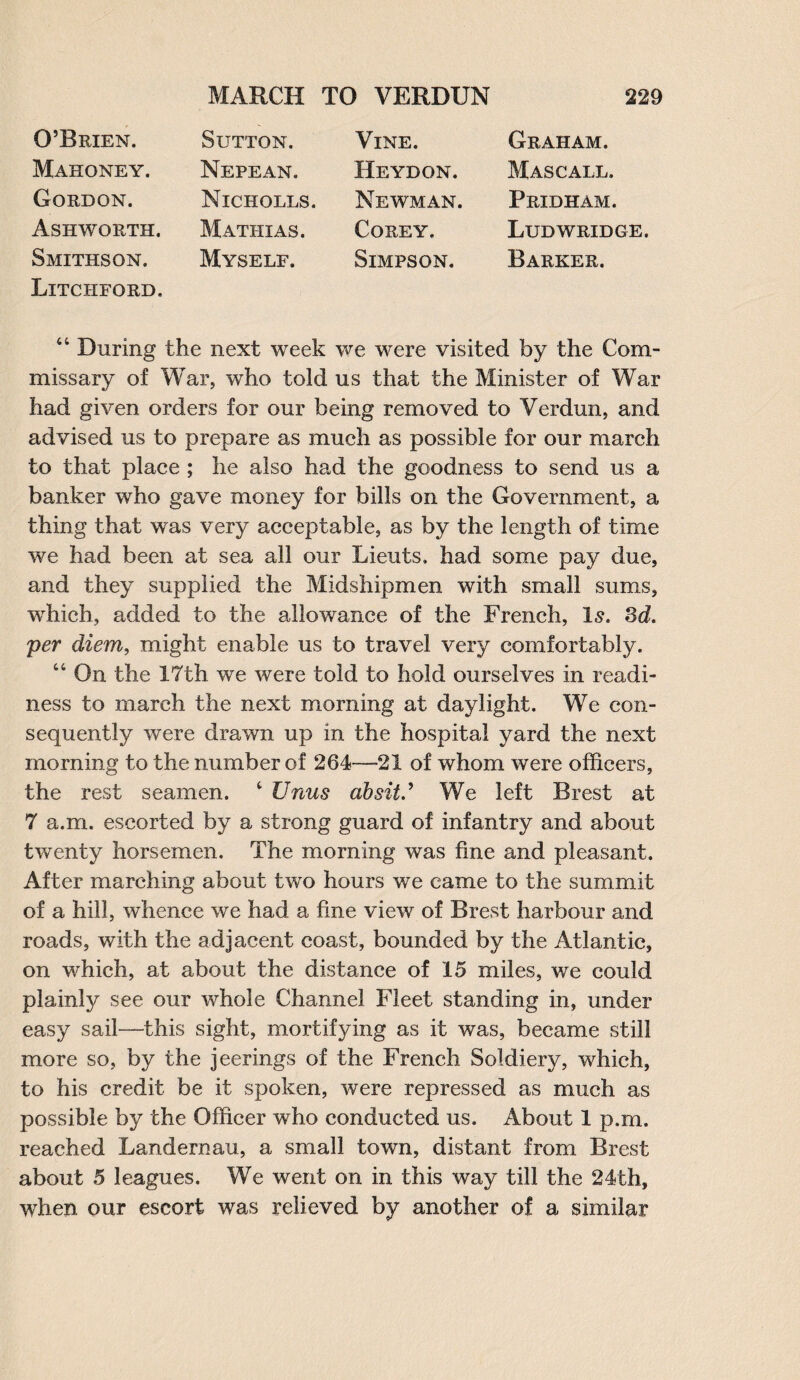O’Brien. Mahoney. Gordon. Ashworth. Smithson. Litchford. Sutton. Nepean. Nicholls. Mathias. Myself. Vine. Heydon. Newman. Corey. Simpson. Graham. Mascall. Pridham. Ludwridge. Barker. 44 During the next week we were visited by the Com¬ missary of War, who told us that the Minister of War had given orders for our being removed to Verdun, and advised us to prepare as much as possible for our march to that place ; he also had the goodness to send us a banker who gave money for bills on the Government, a thing that was very acceptable, as by the length of time we had been at sea all our Lieuts, had some pay due, and they supplied the Midshipmen with small sums, which, added to the allowance of the French, is. 3d. per diem, might enable us to travel very comfortably. 44 On the 17th we were told to hold ourselves in readi¬ ness to march the next morning at daylight. We con¬ sequently were drawn up in the hospital yard the next morning to the number of 264-—21 of whom were officers, the rest seamen. 4 Unus ahsiV We left Brest at 7 a.m. escorted by a strong guard of infantry and about twenty horsemen. The morning was fine and pleasant. After marching about two hours we came to the summit of a hill, whence we had a fine view of Brest harbour and roads, with the adjacent coast, bounded by the Atlantic, on which, at about the distance of 15 miles, we could plainly see our whole Channel Fleet standing in, under easy sail—this sight, mortifying as it was, became still more so, by the jeerings of the French Soldiery, which, to his credit be it spoken, were repressed as much as possible by the Officer who conducted us. About 1 p.m. reached Landernau, a small town, distant from Brest about 5 leagues. We went on in this way till the 24th, when our escort was relieved by another of a similar