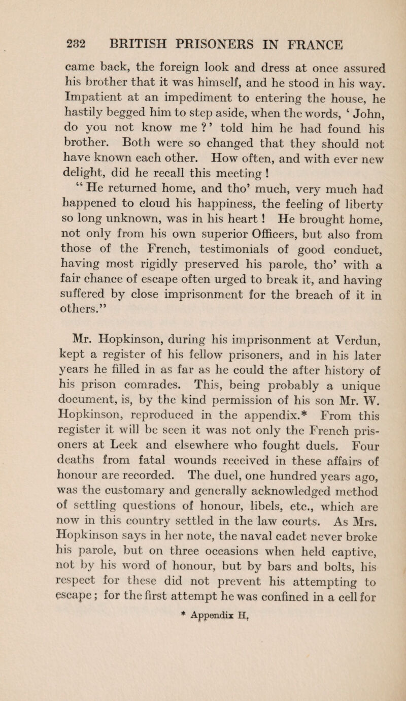 came back, the foreign look and dress at once assured his brother that it was himself, and he stood in his way. Impatient at an impediment to entering the house, he hastily begged him to step aside, when the words, 4 John, do you not know me ?5 told him he had found his brother. Both were so changed that they should not have known each other. How often, and with ever new delight, did he recall this meeting ! 44 He returned home, and tho’ much, very much had happened to cloud his happiness, the feeling of liberty so long unknown, was in his heart ! He brought home, not only from his own superior Officers, but also from those of the French, testimonials of good conduct, having most rigidly preserved his parole, tho’ with a fair chance of escape often urged to break it, and having suffered by close imprisonment for the breach of it in others.” Mr. Hopkinson, during his imprisonment at Verdun, kept a register of his fellow prisoners, and in his later years he filled in as far as he could the after history of his prison comrades. This, being probably a unique document, is, by the kind permission of his son Mr. W. Hopkinson, reproduced in the appendix.* From this register it will be seen it was not only the French pris¬ oners at Leek and elsewhere who fought duels. Four deaths from fatal wounds received in these affairs of honour are recorded. The duel, one hundred years ago, was the customary and generally acknowledged method of settling questions of honour, libels, etc., which are now in this country settled in the law courts. As Mrs. Hopkinson says in her note, the naval cadet never broke his parole, but on three occasions when held captive, not by his word of honour, but by bars and bolts, his respect for these did not prevent his attempting to escape; for the first attempt he was confined in a cell for * Appendix H,