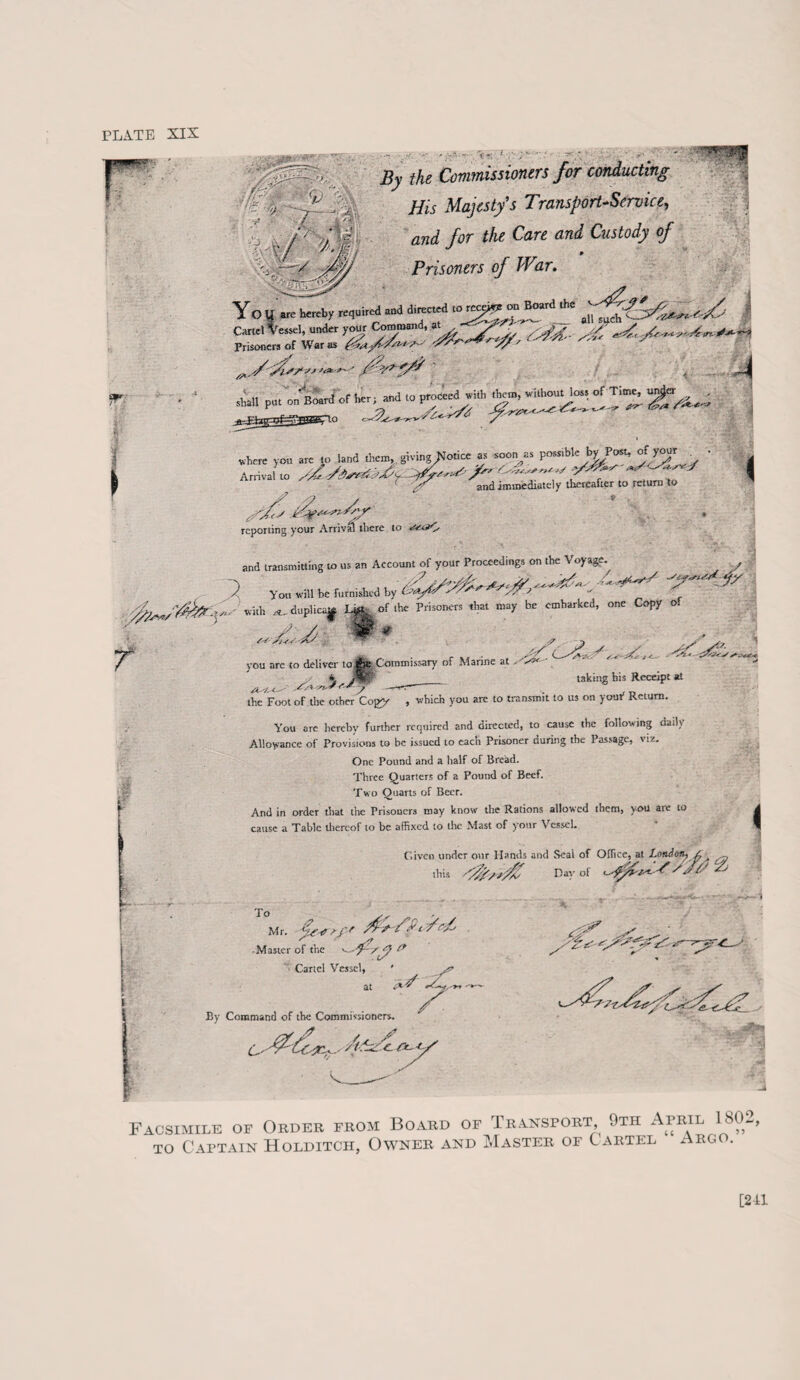 PLATE SIX Cartel Vessel, under your / ■ Prisoners of War as ?Y*'' ^yy' j/f/ljtfjsS’- . r'. ■ .:• •* •-- - - ^ ' • •'.• ••■ ,* • ^ the Commissioners for conducting His Majesty’s Transport-Service, and for the Care and Custody of p Prisoners of Wtir. II SI y Yo U are hereby required and directed to rece^fon Board the ~ .1, , Command, at ^ r-r- 8115F > . - ■ z-i ?r )4*'^ /S* shall put on Board of bcr;jtnd to proceed^ith Tff, ^ A nival vo .We, ,„„„, ,» OZ^/V'i '/es py-¥^! /y/ reporting your Arrival there to tse&Ay I and transmitting to us an Account of your Proceedings on the Voyage. ~Y /? 1*?: /¥ A y£yf''><' *fy A Yon will be furnished by (-■’ef/CAYA AA J 'no «Uh ^duplicap ofthe Prisoners that may be embarked, one Copy o! //*■ fe, ►Commissary of Marine at '/s :v s < As j a taking bis Receipt at you are to deliver to '*** *'**? ■» • ■ the Foot of the other Copy , which you are to transmit to us on your Return You are hereby further required and directed, to cause the following daily Allowance of Provisions to be issued to each Prisoner during the Passage, viz. One Pound and a half of Bread. Three Quarters of a Pound of Beef. Two Quarts of Beer. And in order that tire Prisoners may know the Rations allowed them, you are to cause a Tabic thereof to be affixed to the Mast of your Vessel. Given under our Hands and Seal of Office, at I.oiuiof^ A , this /$■/■*■$ Day of S /./ / Aj i Mr. plf Af AjP' f T <■ /' /-' • Master of the ' ~d~syy P Cartel Vessel, ' at By Command of the Commissioners. o a&l z / Facsimile of Order from Board of Transport 9th April 1802, to Captain Holditch, Owner and Master of Cartel Argo. [211