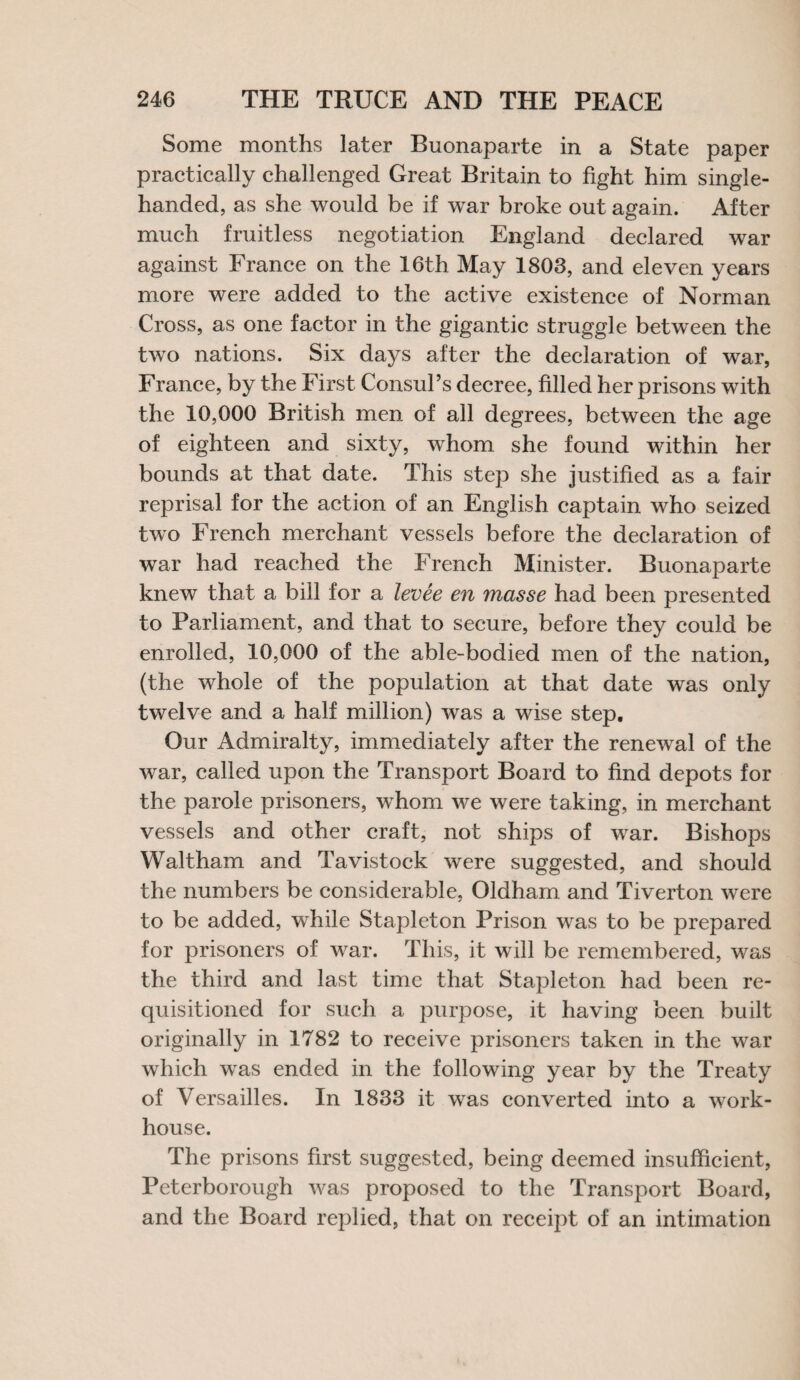 Some months later Buonaparte in a State paper practically challenged Great Britain to fight him single- handed, as she would be if war broke out again. After much fruitless negotiation England declared war against France on the 16th May 1803, and eleven years more were added to the active existence of Norman Cross, as one factor in the gigantic struggle between the two nations. Six days after the declaration of war, France, by the First Consul’s decree, filled her prisons with the 10,000 British men of all degrees, between the age of eighteen and sixty, whom she found within her bounds at that date. This step she justified as a fair reprisal for the action of an English captain who seized two French merchant vessels before the declaration of war had reached the French Minister. Buonaparte knew that a bill for a levee en masse had been presented to Parliament, and that to secure, before they could be enrolled, 10,000 of the able-bodied men of the nation, (the whole of the population at that date was only twelve and a half million) was a wise step. Our Admiralty, immediately after the renewal of the war, called upon the Transport Board to find depots for the parole prisoners, whom we were taking, in merchant vessels and other craft, not ships of war. Bishops Waltham and Tavistock were suggested, and should the numbers be considerable, Oldham and Tiverton were to be added, while Stapleton Prison was to be prepared for prisoners of war. This, it will be remembered, was the third and last time that Stapleton had been re¬ quisitioned for such a purpose, it having been built originally in 1782 to receive prisoners taken in the war which was ended in the following year by the Treaty of Versailles. In 1833 it was converted into a work- house. The prisons first suggested, being deemed insufficient, Peterborough was proposed to the Transport Board, and the Board replied, that on receipt of an intimation