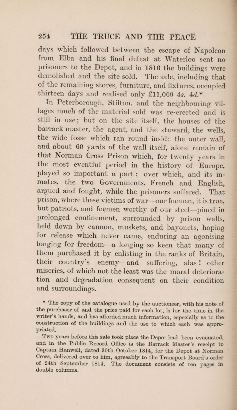 days which followed between the escape of Napoleon from Elba and his final defeat at Waterloo sent no prisoners to the Depot, and in 1816 the buildings were demolished and the site sold. The sale, including that of the remaining stores, furniture, and fixtures, occupied thirteen days and realised only £11,060 4s. 4d* In Peterborough, Stilton, and the neighbouring vil¬ lages much of the material sold was re-erected and is still in use; but on the site itself, the houses of the barrack master, the agent, and the steward, the wells, the wide fosse which ran round inside the outer wall, and about 60 yards of the wall itself, alone remain of that Norman Cross Prison which, for twenty years in the most eventful period in the history of Europe, played so important a part; over which, and its in¬ mates, the two Governments, French and English, argued and fought, while the prisoners suffered. That prison, where these victims of war—our foemen, it is true, but patriots, and foemen worthy of our steel—pined in prolonged confinement, surrounded by prison walls, held down by cannon, muskets, and bayonets, hoping for release which never came, enduring an agonising longing for freedom—a longing so keen that many of them purchased it by enlisting in the ranks of Britain, their country’s enemy—and suffering, alas ! other miseries, of which not the least was the moral deteriora¬ tion and degradation consequent on their condition and surroundings. * The copy of the catalogue used by the auctioneer, with his note of the purchaser of and the price paid for each lot, is for the time in the writer’s hands, and has afforded much information, especially as to the construction of the buildings and the use to which each was appro¬ priated. Two years before this sale took place the Depot had been evacuated, and in the Public Record Office is the Barrack Master’s receipt to Captain Hanwell, dated 30th October 1814, for the Depot at Norman Cross, delivered over to him, agreeably to the Transport Board’s order of 24th September 1814. The document consists of ten pages in double columns.