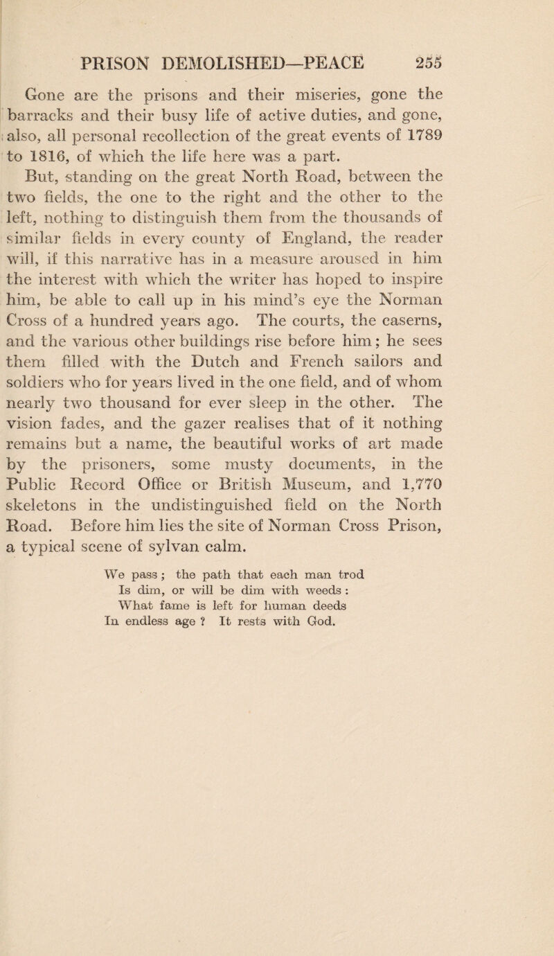 Gone are the prisons and their miseries, gone the barracks and their busy life of active duties, and gone, also, all personal recollection of the great events of 1789 to 1816, of which the life here was a part. But, standing on the great North Road, between the two fields, the one to the right and the other to the left, nothing to distinguish them from the thousands of similar fields in every county of England, the reader will, if this narrative has in a measure aroused in him the interest with which the writer has hoped to inspire him, be able to call up in his mind’s eye the Norman Cross of a hundred years ago. The courts, the caserns, and the various other buildings rise before him; he sees them filled with, the Dutch and French sailors and soldiers who for years lived in the one field, and of whom nearly two thousand for ever sleep in the other. The vision fades, and the gazer realises that of it nothing remains but a name, the beautiful works of art made by the prisoners, some musty documents, in the Public Record Office or British Museum, and 1,770 skeletons in the undistinguished field on the North Road. Before him lies the site of Norman Cross Prison, a typical scene of sylvan calm. We pass ; the path that each man trod Is dim, or will be dim with weeds : What fame is left for human deeds In endless age ? It rests with God.