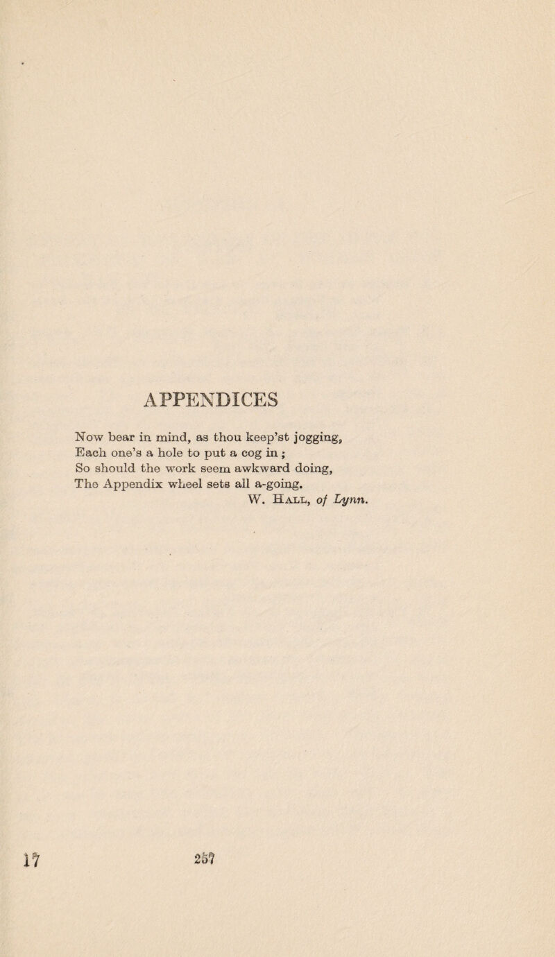 APPENDICES Now bear in mind, as thou keep’st jogging^ Each one’s a hole to put a cog in; So should the work seem awkward doing, The Appendix wheel sets ail a-going. W. Hall, of Lynn.