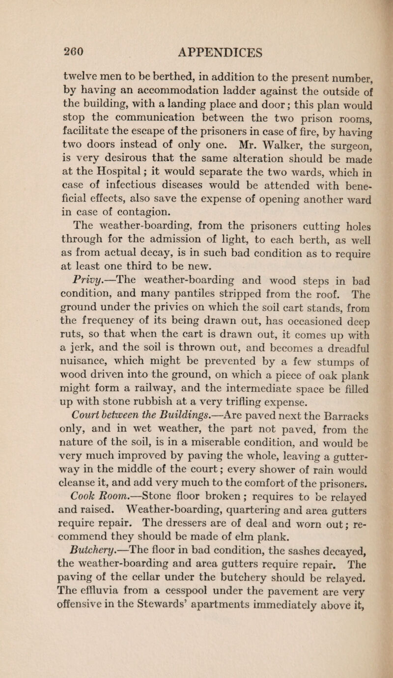 twelve men to be berthed, in addition to the present number, by having an accommodation ladder against the outside of the building, with a landing place and door; this plan would stop the communication between the two prison rooms, facilitate the escape of the prisoners in case of fire, by having two doors instead of only one. Mr. Walker, the surgeon, is very desirous that the same alteration should be made at the Hospital; it would separate the two wards, which in case of infectious diseases would be attended with bene¬ ficial effects, also save the expense of opening another ward in case of contagion. The weather-boarding, from the prisoners cutting holes through for the admission of light, to each berth, as well as from actual decay, is in such bad condition as to require at least one third to be new. Privy.—The weather-boarding and wood steps in bad condition, and many pantiles stripped from the roof. The ground under the privies on which the soil cart stands, from the frequency of its being drawn out, has occasioned deep ruts, so that when the cart is drawn out, it comes up with a jerk, and the soil is thrown out, and becomes a dreadful nuisance, which might be prevented by a few stumps of wood driven into the ground, on which a piece of oak plank might form a railway, and the intermediate space be filled up with stone rubbish at a very trifling expense. Court between the Buildings.—Are paved next the Barracks only, and in wet weather, the part not paved, from the nature of the soil, is in a miserable condition, and would be very much improved by paving the whole, leaving a gutter¬ way in the middle of the court; every shower of rain would cleanse it, and add very much to the comfort of the prisoners. Cook Room.—Stone floor broken; requires to be relayed and raised. Weather-boarding, quartering and area gutters require repair. The dressers are of deal and worn out; re¬ commend they should be made of elm plank. Butchery.—The floor in bad condition, the sashes decayed, the weather-boarding and area gutters require repair. The paving of the cellar under the butchery should be relayed. The effluvia from a cesspool under the pavement are very offensive in the Stewards’ apartments immediately above it,