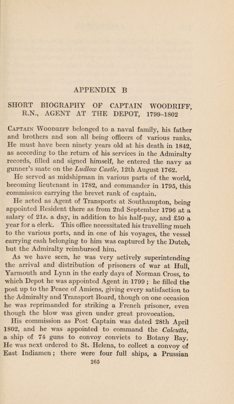 SHORT BIOGRAPHY OF CAPTAIN WOODRIFF, R.N., AGENT AT THE DEPOT, 1799-1802 Captain Woodriff belonged to a naval family, his father and brothers and son ail being officers of various ranks. He must have been ninety years old at his death in 1842, as according to the return of his services in the Admiralty records, filled and signed himself, he entered the navy as gunner’s mate on the Ludlow Castle, 12th August 1762. Fie served as midshipman in various parts of the world, becoming lieutenant in 1782, and commander in 1795, this commission carrying the brevet rank of captain. He acted as Agent of Transports at Southampton, being appointed Resident there as from 2nd September 1796 at a salary of 215. a day, in addition to his half-pay, and £50 a year for a clerk. This office necessitated his travelling much to the various ports, and in one of his voyages, the vessel carrying cash belonging to him was captured by the Dutch, but the Admiralty reimbursed him. As we have seen, he was very actively superintending the arrival and distribution of prisoners of war at Hull, Yarmouth and Lynn in the early days of Norman Cross, to which Depot he was appointed Agent in 1799 ; he filled the post up to the Peace of Amiens, giving every satisfaction to the Admiralty and Transport Board, though on one occasion he was reprimanded for striking a French prisoner, even though the blow was given under great provocation. His commission as Post Captain was dated 28th April 1802, and he was appointed to command the Calcutta, a ship of 74 guns to convoy convicts to Botany Bay. He was next ordered to St. Helena, to collect a convoy of East Indiamen; there were four full ships, a Prussian