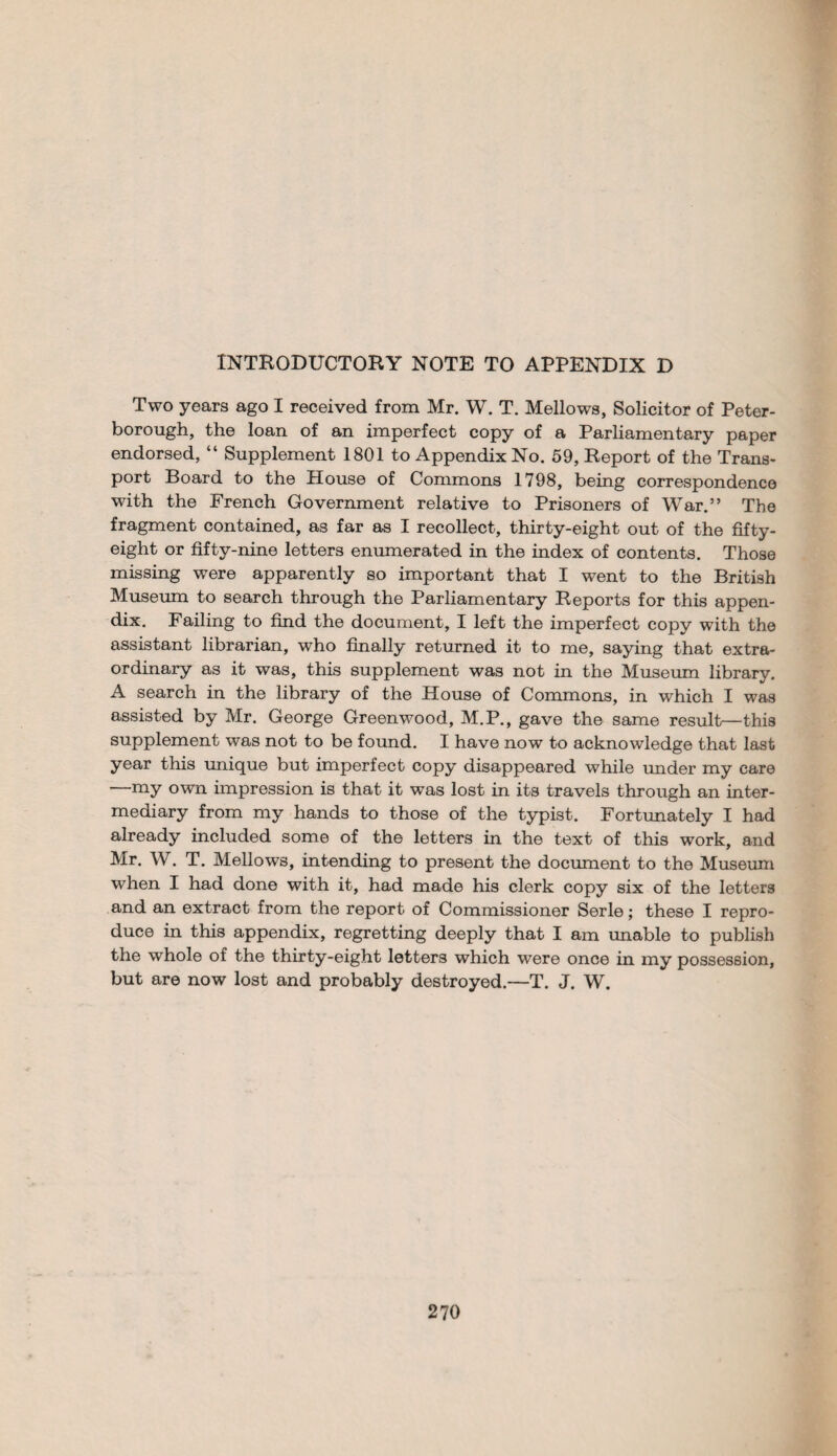 INTRODUCTORY NOTE TO APPENDIX D Two years ago I received from Mr. W. T. Mellows, Solicitor of Peter¬ borough, the loan of an imperfect copy of a Parliamentary paper endorsed, “ Supplement 1801 to Appendix No. 59, Report of the Trans¬ port Board to the House of Commons 1798, being correspondence with the French Government relative to Prisoners of War.” The fragment contained, as far as I recollect, thirty-eight out of the fifty- eight or fifty-nine letters enumerated in the index of contents. Those missing were apparently so important that I went to the British Museum to search through the Parliamentary Reports for this appen¬ dix. Failing to find the document, I left the imperfect copy with the assistant librarian, who finally returned it to me, saying that extra¬ ordinary as it was, this supplement was not in the Museum library. A search in the library of the House of Commons, in which I was assisted by Mr. George Greenwood, M.P., gave the same result—this supplement was not to be found. I have now to acknowledge that last year this unique but imperfect copy disappeared while under my care ’ my own impression is that it was lost in its travels through an inter¬ mediary from my hands to those of the typist. Fortunately I had already included some of the letters in the text of this work, and Mr. W. T. Mellows, intending to present the document to the Museum when I had done with it, had made his clerk copy six of the letters and an extract from the report of Commissioner Serle; these I repro¬ duce in this appendix, regretting deeply that I am unable to publish the whole of the thirty-eight letters which were once in my possession, but are now lost and probably destroyed.—T. J. W.