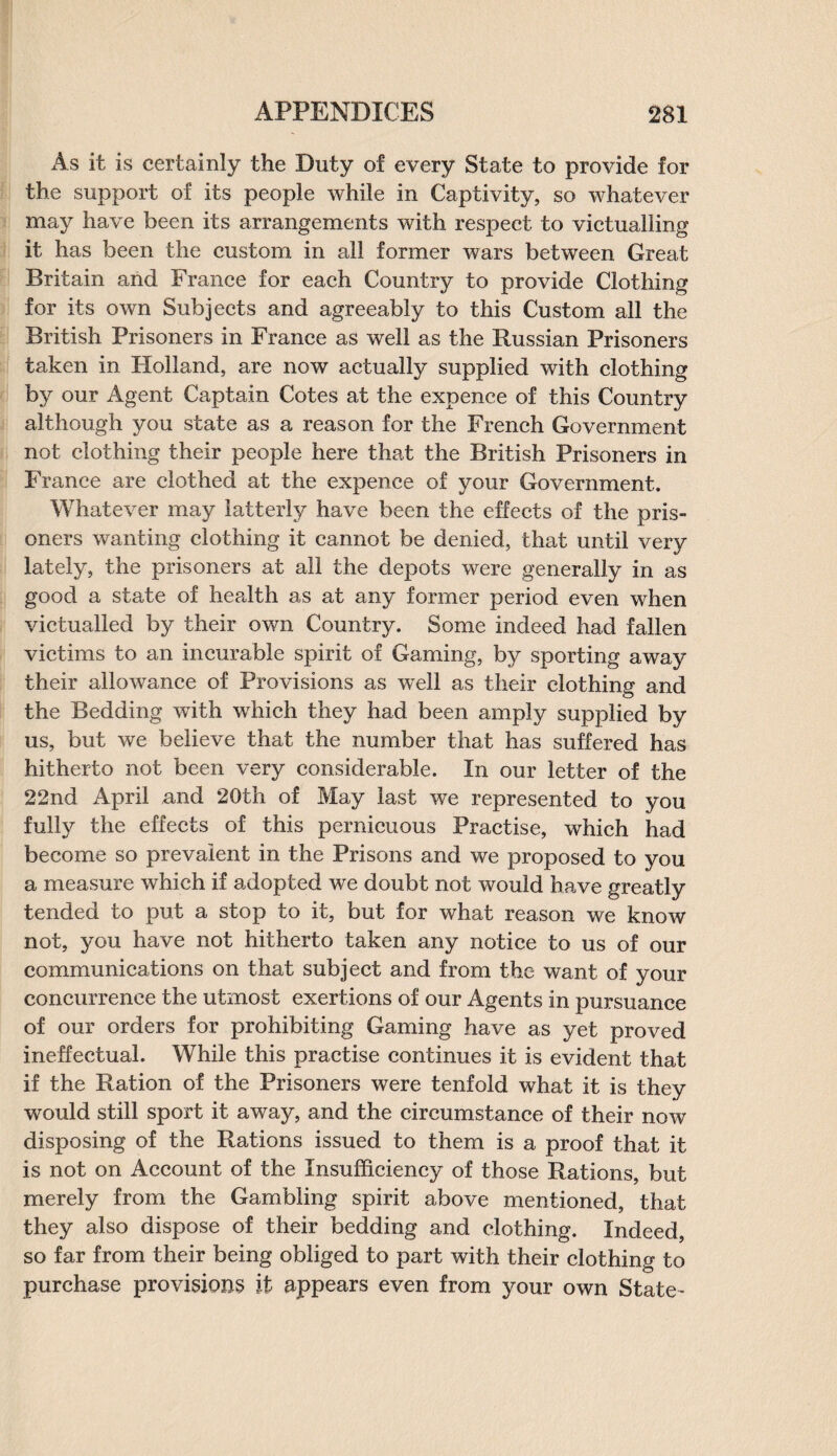 As it is certainly the Duty of every State to provide for the support of its people while in Captivity, so whatever may have been its arrangements with respect to victualling it has been the custom in all former wars between Great Britain and France for each Country to provide Clothing for its own Subjects and agreeably to this Custom all the British Prisoners in France as well as the Russian Prisoners taken in Holland, are now actually supplied with clothing by our Agent Captain Cotes at the expence of this Country although you state as a reason for the French Government not clothing their people here that the British Prisoners in France are clothed at the expence of your Government. Whatever may latterly have been the effects of the pris¬ oners wanting clothing it cannot be denied, that until very lately, the prisoners at all the depots were generally in as good a state of health as at any former period even when victualled by their own Country. Some indeed had fallen victims to an incurable spirit of Gaming, by sporting away their allowance of Provisions as well as their clothing and the Bedding with which they had been amply supplied by us, but we believe that the number that has suffered has hitherto not been very considerable. In our letter of the 22nd April and 20th of May last we represented to you fully the effects of this pernicuous Practise, which had become so prevalent in the Prisons and we proposed to you a measure which if adopted we doubt not would have greatly tended to put a stop to it, but for what reason we know not, you have not hitherto taken any notice to us of our communications on that subject and from the want of your concurrence the utmost exertions of our Agents in pursuance of our orders for prohibiting Gaming have as yet proved ineffectual. While this practise continues it is evident that if the Ration of the Prisoners were tenfold what it is they would still sport it away, and the circumstance of their now disposing of the Rations issued to them is a proof that it is not on Account of the Insufficiency of those Rations, but merely from the Gambling spirit above mentioned, that they also dispose of their bedding and clothing. Indeed, so far from their being obliged to part with their clothing to purchase provisions it appears even from your own State-