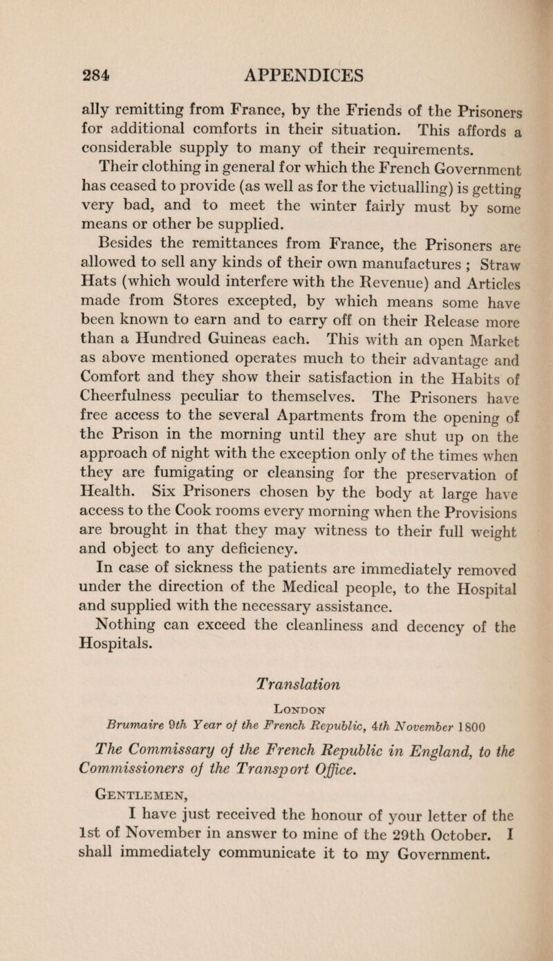 ally remitting from France, by the Friends of the Prisoners for additional comforts in their situation. This affords a considerable supply to many of their requirements. Their clothing in general for which the French Government has ceased to provide (as well as for the victualling) is getting very bad, and to meet the winter fairly must by some means or other be supplied. Besides the remittances from France, the Prisoners are allowed to sell any kinds of their own manufactures ; Straw Hats (which would interfere with the Revenue) and Articles made from Stores excepted, by which means some have been known to earn and to carry off on their Release more than a Hundred Guineas each. This with an open Market as above mentioned operates much to their advantage and Comfort and they show their satisfaction in the Habits of Cheerfulness peculiar to themselves. The Prisoners have free access to the several Apartments from the opening of the Prison in the morning until they are shut up on the approach of night with the exception only of the times when they are fumigating or cleansing for the preservation of Health. Six Prisoners chosen by the body at large have access to the Cook rooms every morning when the Provisions are brought in that they may witness to their full weight and object to any deficiency. In case of sickness the patients are immediately removed under the direction of the Medical people, to the Hospital and supplied with the necessary assistance. Nothing can exceed the cleanliness and decency of the Hospitals. Translation London Brumaire 9th Year of the French Republic, 4th November 1800 The Commissary oj the French Republic in England, to the Commissioners oj the Transport Office. Gentlemen, I have just received the honour of your letter of the 1st of November in answer to mine of the 29th October. I shall immediately communicate it to my Government.