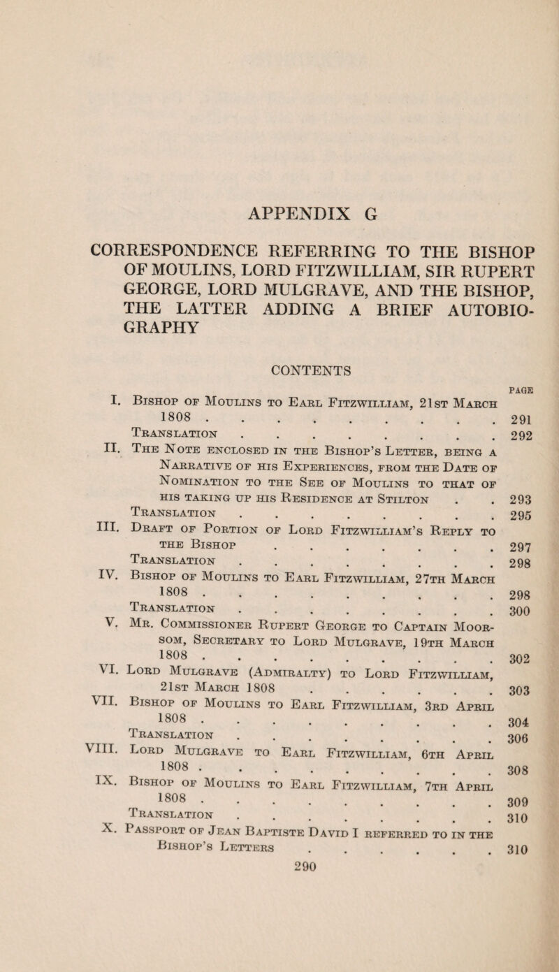 CORRESPONDENCE REFERRING TO THE BISHOP OF MOULINS, LORD FITZWILLIAM, SIR RUPERT GEORGE, LORD MULGRAVE, AND THE BISHOP, THE LATTER ADDING A BRIEF AUTOBIO¬ GRAPHY CONTENTS I. Bishop of Moulins to Earl Fitzwilliam, 21st March 1808 . Translation ........ II. The Note enclosed in the Bishop’s Letter, being a Narrative of his Experiences, from the Date of Nomination to the See of Moulins to that of his taking up his Residence at Stilton Translation *•••••# III. Draft of Portion of Lord Fitzwilliam’s Reply to the Bishop. Translation IV. Bishop of Moulins to Earl Fitzwilliam, 27th March 1808 . Translation ....... V. Mr. Commissioner Rupert George to Captain Moor- som. Secretary to Lord Mulgrave, 19th March 1808 . \ I. Lord Mulgrave (Admiralty) to Lord Fitzwilliam, 21st March 1808 ...... \ II. Bishop of Moulins to Earl Fitzwilliam, 3rd April 1808 . *••••# Translation ***** VIII. Lord Mulgrave to Earl Fitzwilliam, 6th April 1808 . * * * * IX. Bishop of Moulins to Earl Fitzwilliam, 7th April 1808 . Translation ******* X. 1 assport of Jean Baptiste David I referred to in the Bishop’s Letters page 291 292 293 295 297 298 298 300 302 303 304 306 308 309 310 310