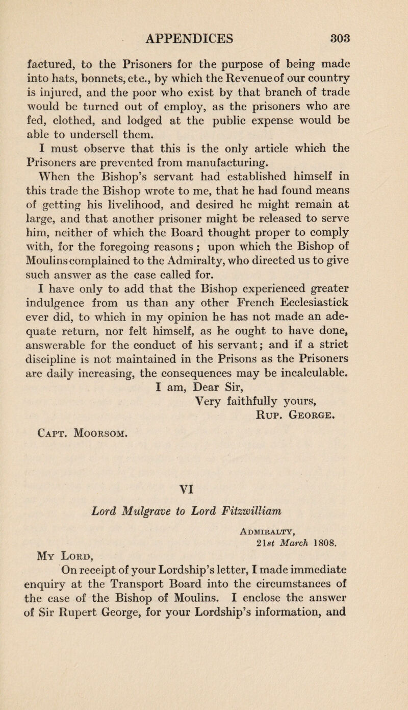 faetured, to the Prisoners for the purpose of being made into hats, bonnets, etc., by which the Revenue of our country is injured, and the poor who exist by that branch of trade would be turned out of employ, as the prisoners who are fed, clothed, and lodged at the public expense would be able to undersell them. I must observe that this is the only article which the Prisoners are prevented from manufacturing. When the Bishop’s servant had established himself in this trade the Bishop wrote to me, that he had found means of getting his livelihood, and desired he might remain at large, and that another prisoner might be released to serve him, neither of which the Board thought proper to comply with, for the foregoing reasons; upon which the Bishop of Moulins complained to the Admiralty, who directed us to give such answer as the case called for. I have only to add that the Bishop experienced greater indulgence from us than any other French Ecclesiastick ever did, to which in my opinion he has not made an ade¬ quate return, nor felt himself, as he ought to have done, answerable for the conduct of his servant; and if a strict discipline is not maintained in the Prisons as the Prisoners are daily increasing, the consequences may be incalculable. I am, Dear Sir, Very faithfully yours, Rup. George. Capt. Moorsom. VI Lord Mulgrave to Lord Fitzwilliam Admiralty, 218t March 1808. My Lord, On receipt of your Lordship’s letter, I made immediate enquiry at the Transport Board into the circumstances of the case of the Bishop of Moulins. I enclose the answer of Sir Rupert George, for your Lordship’s information, and