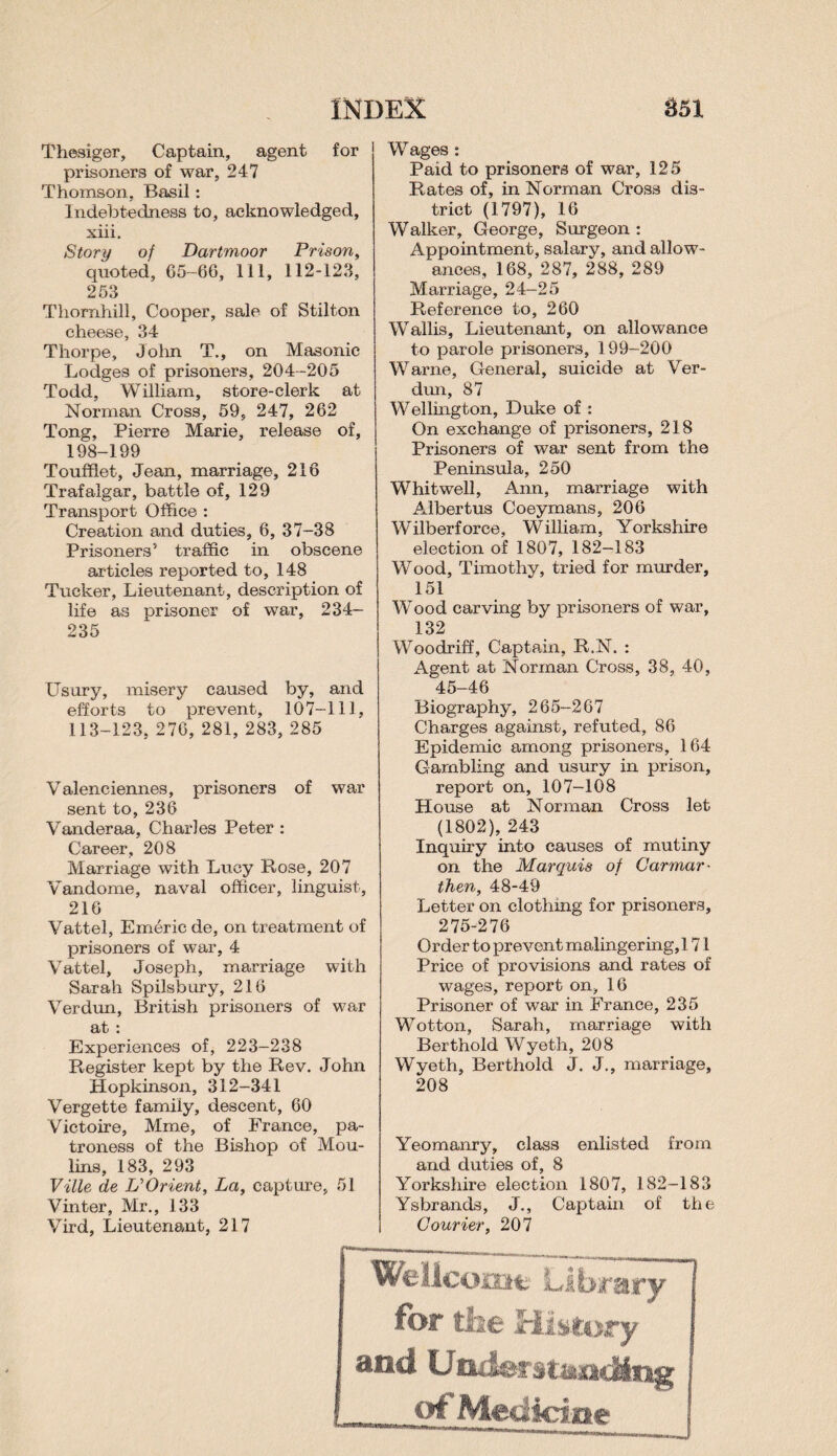 Thesiger, Captain, agent for prisoners of war, 247 Thomson. Basil: Indebtedness to, acknowledged, xiii. Story of Dartmoor Prison, quoted, 05-66, 111, 112-123, 253 Thornhill, Cooper, sale of Stilton cheese, 34 Thorpe, John T., on Masonic Lodges of prisoners, 204-205 Todd, William, store-clerk at Norman Cross, 59, 247, 262 Tong, Pierre Marie, release of, 198-199 Toufflet, Jean, marriage, 216 Trafalgar, battle of, 129 Transport Office : Creation and duties, 6, 37-38 Prisoners5 traffic in obscene articles reported to, 148 Tucker, Lieutenant, description of life as prisoner of war, 234- 235 Usury, misery caused by, and efforts to prevent, 107-111, 113-123, 276, 281, 283, 285 Valenciennes, prisoners of war sent to, 236 Vanderaa, Charles Peter : Career, 208 Marriage with Lucy Rose, 207 Vandome, naval officer, linguist, 216 Vattel, Emeric de, on treatment of prisoners of war, 4 Vattel, Joseph, marriage with Sarah Spilsbury, 216 Verdun, British prisoners of war at : Experiences of, 223-238 Register kept by the Rev. John Hopkinson, 312-341 Vergette family, descent, 60 Victoire, Mme, of France, pa¬ troness of the Bishop of Mou- lins, 183, 293 Ville de L’Orient, La, capture, 51 Vinter, Mr., 133 Vird, Lieutenant, 217 Wages : Paid to prisoners of war, 125 Rates of, in Norman Cross dis¬ trict (1797), 16 Walker, George, Surgeon : Appointment, salary, and allow¬ ances, 168, 287, 288, 289 Marriage, 24-25 Reference to, 260 Wallis, Lieutenant, on allowance to parole prisoners, 199-200 Warne, General, suicide at Ver¬ dun, 87 Wellington, Duke of : On exchange of prisoners, 218 Prisoners of war sent from the Peninsula, 250 Whitwell, Ann, marriage with Albertus Coeymans, 206 Wilberforce, William, Yorkshire election of 1807, 182—183 Wood, Timothy, tried for murder, 151 Wood carving by prisoners of war, 132 Woodriff, Captain, R.N. : Agent at Norman Cross, 38, 40, 45-46 Biography, 265-267 Charges against, refuted, 86 Epidemic among prisoners, 164 Gambling and usury in prison, report on, 107-108 House at Norman Cross let (1802), 243 Inquiry into causes of mutiny on the Marquis of Carmar¬ then, 48-49 Letter on clothing for prisoners, 275-276 Order to prevent malingering,! 71 Price of provisions and rates of wages, report on, 16 Prisoner of war in France, 235 Wotton, Sarah, marriage with Berthold Wyeth, 208 Wyeth, Berthold J. J., marriage, 208 Yeomanry, class enlisted from and duties of, 8 Yorkshire election 1807, 182-183 Ysbrands, J., Captain of the Courier, 207 Wellcome Library for the History and Understanding of Medicine