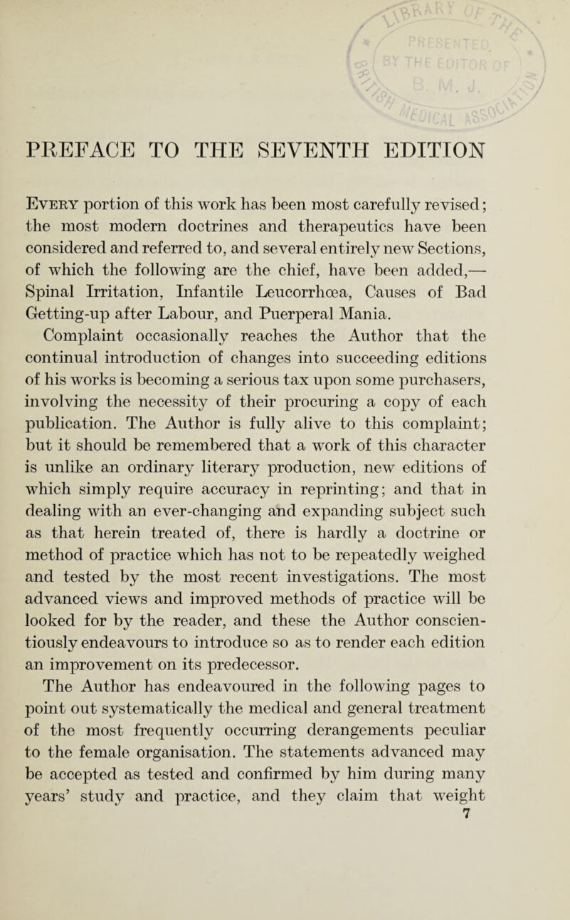 PREFACE TO THE SEVENTH EDITION Every portion of this work has been most carefully revised; the most modern doctrines and therapeutics have been considered and referred to, and several entirely new Sections, of which the following are the chief, have been added,— Spinal Irritation, Infantile Leucorrhoea, Causes of Bad Getting-up after Labour, and Puerperal Mania. Complaint occasionally reaches the Author that the continual introduction of changes into succeeding editions of his works is becoming a serious tax upon some purchasers, involving the necessity of their procuring a copy of each publication. The Author is fully alive to this complaint; but it should be remembered that a work of this character is unlike an ordinary literary production, new editions of which simply require accuracy in reprinting; and that in dealing with an ever-changing and expanding subject such as that herein treated of, there is hardly a doctrine or method of practice which has not to be repeatedly weighed and tested by the most recent investigations. The most advanced views and improved methods of practice will be looked for by the reader, and these the Author conscien¬ tiously endeavours to introduce so as to render each edition an improvement on its predecessor. The Author has endeavoured in the following pages to point out systematically the medical and general treatment of the most frequently occurring derangements peculiar to the female organisation. The statements advanced may be accepted as tested and confirmed by him during many years’ study and practice, and they claim that weight