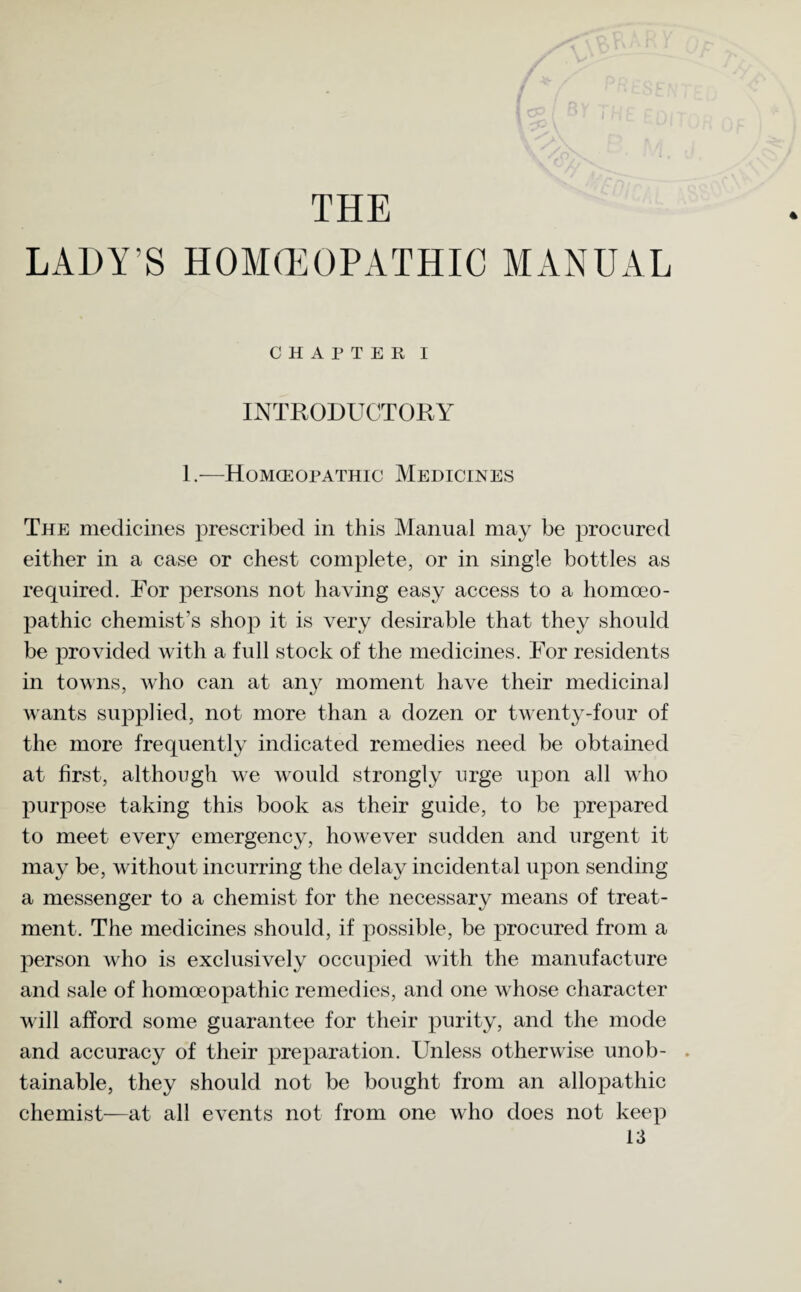 THE LADY’S HOMOEOPATHIC MANUAL * CHAPTER I INTRODUCTORY 1.—Homoeopathic Medicines The medicines prescribed in this Manual may be procured either in a case or chest complete, or in single bottles as required. For persons not having easy access to a homoeo¬ pathic chemist’s shop it is very desirable that they should be provided with a full stock of the medicines. For residents in towns, who can at any moment have their medicinal wants supplied, not more than a dozen or twenty-four of the more frequently indicated remedies need be obtained at first, although we would strongly urge upon all who purpose taking this book as their guide, to be prepared to meet every emergency, however sudden and urgent it may be, without incurring the delay incidental upon sending a messenger to a chemist for the necessary means of treat¬ ment. The medicines should, if possible, be procured from a person who is exclusively occupied with the manufacture and sale of homoeopathic remedies, and one whose character will afford some guarantee for their purity, and the mode and accuracy of their preparation. Unless otherwise unob- . tainable, they should not be bought from an allopathic chemist—at all events not from one who does not keep