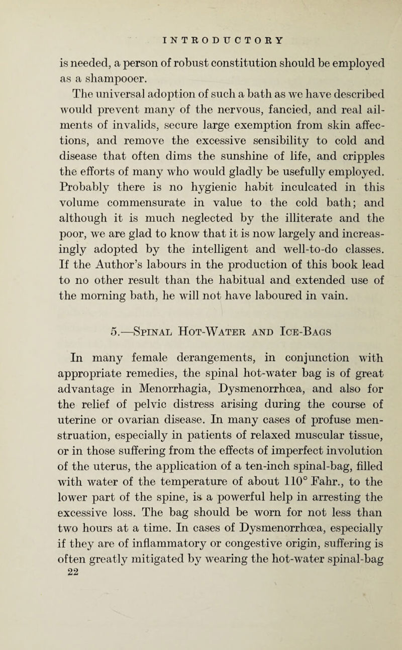 is needed, a person of robust constitution should be employed as a shampooer. The universal adoption of such a bath as we have described would prevent many of the nervous, fancied, and real ail¬ ments of invalids, secure large exemption from skin affec¬ tions, and remove the excessive sensibility to cold and disease that often dims the sunshine of life, and cripples the efforts of many who would gladly be usefully employed. Probably there is no hygienic habit inculcated in this volume commensurate in value to the cold bath; and although it is much neglected by the illiterate and the poor, we are glad to know that it is now largely and increas¬ ingly adopted by the intelligent and well-to-do classes. If the Author’s labours in the production of this book lead to no other result than the habitual and extended use of the morning bath, he will not have laboured in vain. 5.—Spinal Hot-Water and Ice-Bags In many female derangements, in conjunction with appropriate remedies, the spinal hot-water bag is of great advantage in Menorrhagia, Dysmenorrhoea, and also for the relief of pelvic distress arising during the course of uterine or ovarian disease. In many cases of profuse men¬ struation, especially in patients of relaxed muscular tissue, or in those suffering from the effects of imperfect involution of the uterus, the application of a ten-inch spinal-bag, filled with water of the temperature of about 110° Fahr., to the lower part of the spine, is a powerful help in arresting the excessive loss. The bag should be worn for not less than two hours at a time. In cases of Hysmenorrhoea, especially if they are of inflammatory or congestive origin, suffering is often greatly mitigated by wearing the hot-water spinal-bag