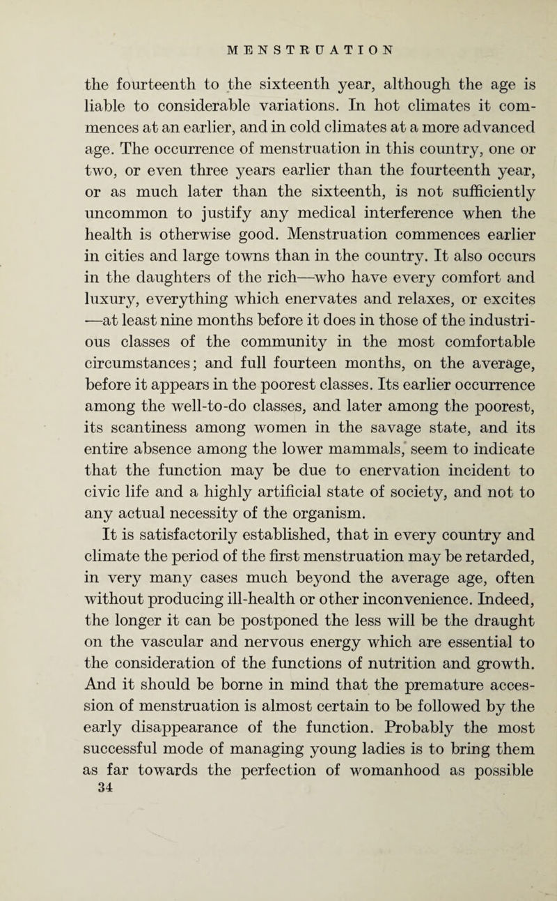 the fourteenth to the sixteenth year, although the age is liable to considerable variations. In hot climates it com¬ mences at an earlier, and in cold climates at a more advanced age. The occurrence of menstruation in this country, one or two, or even three years earlier than the fourteenth year, or as much later than the sixteenth, is not sufficiently uncommon to justify any medical interference when the health is otherwise good. Menstruation commences earlier in cities and large towns than in the country. It also occurs in the daughters of the rich—who have every comfort and luxury, everything which enervates and relaxes, or excites -—at least nine months before it does in those of the industri¬ ous classes of the community in the most comfortable circumstances; and full fourteen months, on the average, before it appears in the poorest classes. Its earlier occurrence among the well-to-do classes, and later among the poorest, its scantiness among women in the savage state, and its entire absence among the lower mammals, seem to indicate that the function may be due to enervation incident to civic life and a highly artificial state of society, and not to any actual necessity of the organism. It is satisfactorily established, that in every country and climate the period of the first menstruation may be retarded, in very many cases much beyond the average age, often without producing ill-health or other inconvenience. Indeed, the longer it can be postponed the less will be the draught on the vascular and nervous energy which are essential to the consideration of the functions of nutrition and growth. And it should be borne in mind that the premature acces¬ sion of menstruation is almost certain to be followed by the early disappearance of the function. Probably the most successful mode of managing young ladies is to bring them as far towards the perfection of womanhood as possible