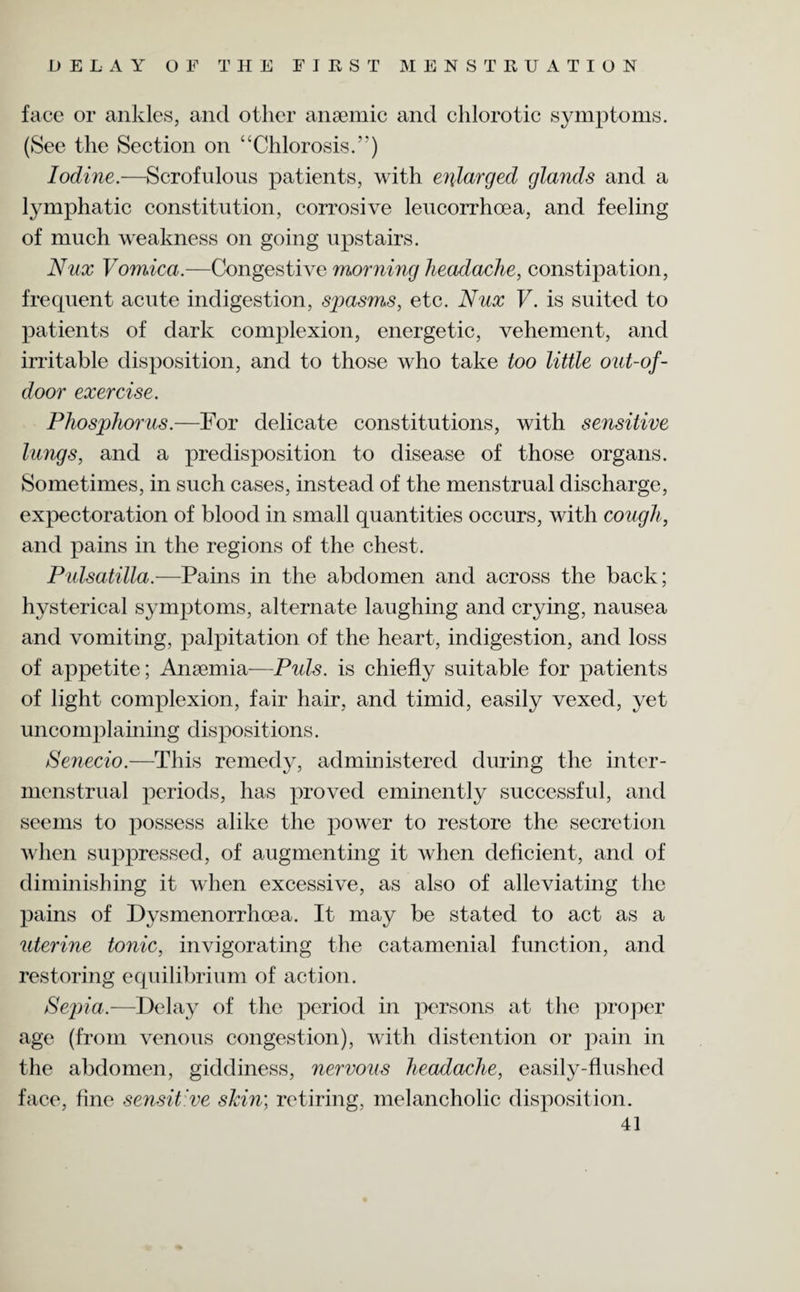 face or ankles, and other anaemic and chlorotic symptoms. (See the Section on “Chlorosis.’’) Iodine.—Scrofulous patients, with enlarged glands and a lymphatic constitution, corrosive leucorrhcea, and feeling of much weakness on going upstairs. Nux Vomica.—Congestive morning headache, constipation, frequent acute indigestion, spasms, etc. Nux V. is suited to patients of dark complexion, energetic, vehement, and irritable disposition, and to those who take too little out-of- door exercise. Phosphorus.—For delicate constitutions, with sensitive lungs, and a predisposition to disease of those organs. Sometimes, in such cases, instead of the menstrual discharge, expectoration of blood in small quantities occurs, with cough, and pains in the regions of the chest. Pulsatilla.—Pains in the abdomen and across the back; hysterical symptoms, alternate laughing and crying, nausea and vomiting, palpitation of the heart, indigestion, and loss of appetite; Anaemia-—Puls, is chiefly suitable for patients of light complexion, fair hair, and timid, easily vexed, yet uncomplaining dispositions. Senecio.—This remedy, administered during the inter- menstrual periods, has proved eminently successful, and seems to possess alike the power to restore the secretion when suppressed, of augmenting it when deficient, and of diminishing it when excessive, as also of alleviating the pains of Dysmenorrhoea. It may be stated to act as a uterine tonic, invigorating the catamenial function, and restoring equilibrium of action. Sepia.—Delay of the period in persons at the proper age (from venous congestion), with distention or pain in the abdomen, giddiness, nervous headache, easily-flushed face, fine sensitive skin; retiring, melancholic disposition.