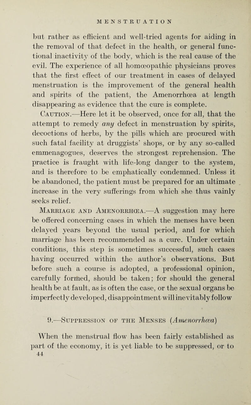 but rather as efficient and well-tried agents for aiding in the removal of that defect in the health, or general func¬ tional inactivity of the bodv, which is the real cause of the evil. The experience of all homoeopathic physicians proves that the first effect of our treatment in cases of delayed menstruation is the improvement of the general health and spirits of the patient, the Amenorrhoea at length disappearing as evidence that the cure is complete. Caution.—Here let it be observed, once for all, that the attempt to remedy any defect in menstruation by spirits, decoctions of herbs, by the pills which are procured with such fatal facility at druggists’ shops, or by any so-called emmenagogues, deserves the strongest reprehension. The practice is fraught with life-long danger to the system, and is therefore to be emphatically condemned. Unless it be abandoned, the patient must be prepared for an ultimate increase in the very sufferings from which she thus vainly seeks relief. Marriage and Amenorrhcea.—A suggestion may here be offered concerning cases in which the menses have been delayed years beyond the usual period, and for which marriage has been recommended as a cure. Under certain conditions, this step is sometimes successful, such cases having occurred within the author’s observations. But before such a course is adopted, a professional opinion, carefully formed, should be taken; for should the general health be at fault, as is often the case, or the sexual organs be imperfectly developed, disappointment will inevitably follow 9.—Suppression of the Menses (Amenorrhcea) When the menstrual flow has been fairly established as part of the economy, it is yet liable to be suppressed, or to