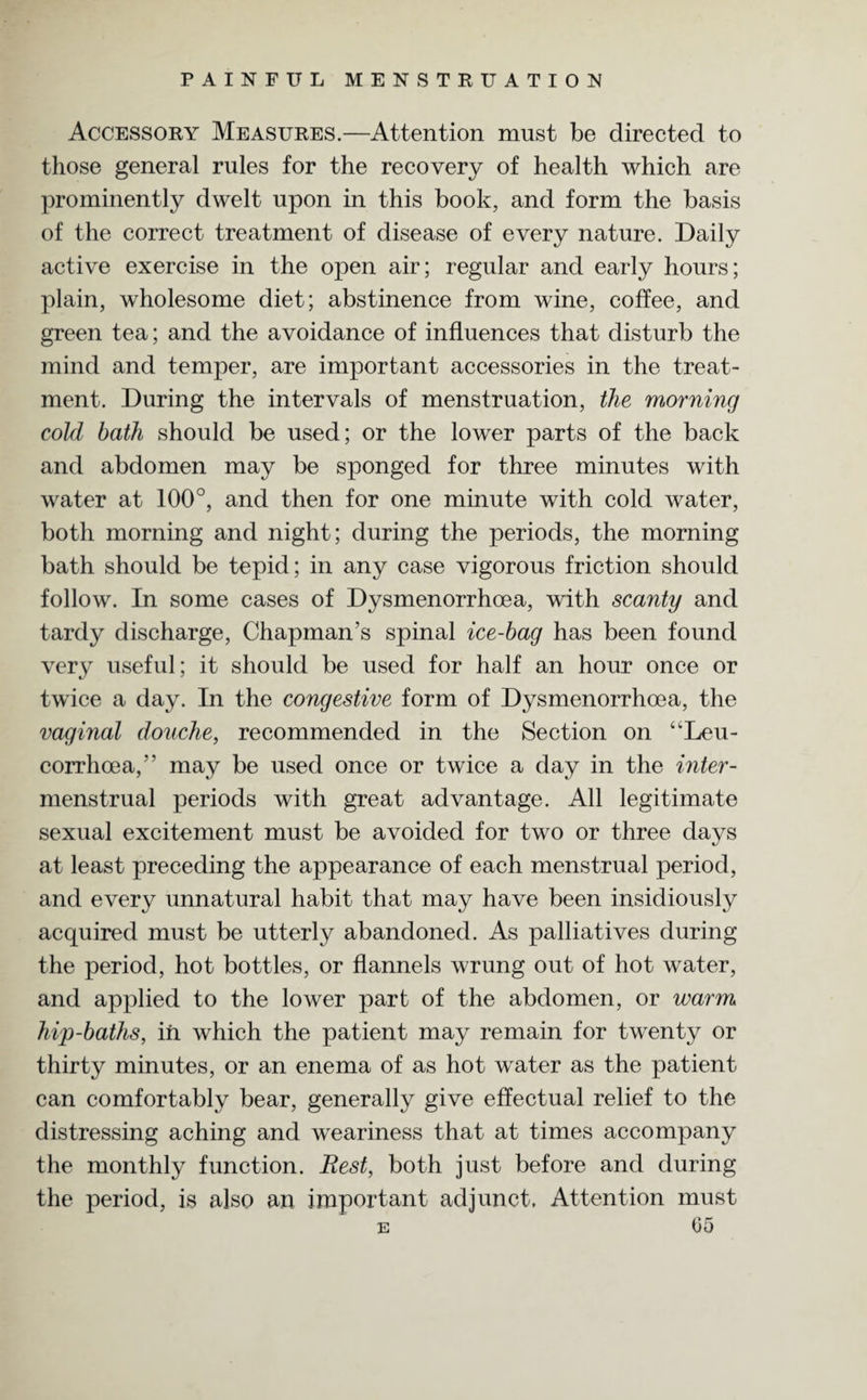 Accessory Measures.—Attention must be directed to those general rules for the recovery of health which are prominently dwelt upon in this book, and form the basis of the correct treatment of disease of every nature. Daily active exercise in the open air; regular and early hours; plain, wholesome diet; abstinence from wine, coffee, and green tea; and the avoidance of influences that disturb the mind and temper, are important accessories in the treat¬ ment. During the intervals of menstruation, the morning cold bath should be used; or the lower parts of the back and abdomen may be sponged for three minutes with water at 100°, and then for one minute with cold water, both morning and night; during the periods, the morning bath should be tepid; in any case vigorous friction should follow. In some cases of Dysmenorrhoea, with scanty and tardy discharge, Chapman’s spinal ice-bag has been found very useful; it should be used for half an hour once or twice a day. In the congestive form of Dysmenorrhoea, the vaginal douche, recommended in the Section on “Leu- corrhoea,” may be used once or twice a day in the inter- menstrual periods with great advantage. All legitimate sexual excitement must be avoided for two or three days at least preceding the appearance of each menstrual period, and every unnatural habit that may have been insidiously acquired must be utterly abandoned. As palliatives during the period, hot bottles, or flannels wrung out of hot water, and applied to the lower part of the abdomen, or warm hip-baths, in which the patient may remain for twenty or thirty minutes, or an enema of as hot water as the patient can comfortably bear, generally give effectual relief to the distressing aching and weariness that at times accompany the monthly function. Rest, both just before and during the period, is also an important adjunct. Attention must