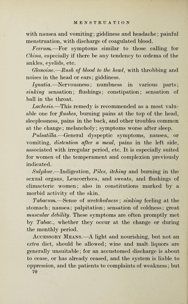 with nausea and vomiting; giddiness and headache; painful menstruation, with discharge of coagulated blood. Ferrum.—For symptoms similar to those calling for China, especially if there be any tendency to oedema of the ankles, eyelids, etc. Glonoine.—Rush of blood to the head, with throbbing and noises in the head or ears; giddiness. Ignatia.—Nervousness; numbness in various parts; sinking sensation; flushings; constipation; sensation of ball in the throat. Lachesis.—This remedy is recommended as a most valu¬ able one for flushes, burning pains at the top of the head, sleeplessness, pains in the back, and other troubles common at the change; melancholy; symptoms worse after sleep. Pulsatilla.—General dyspeptic symptoms, nausea, or vomiting, distention after a meal, pains in the left side, associated with irregular period, etc. It is especially suited for women of the temperament and complexion previously indicated. Sulphur.—Indigestion, Piles, itching and burning in the sexual organs, Leucorrhoea, and sweats, and flushings of climacteric women; also in constitutions marked by a morbid activitv of the skin. c/ Tabacum.-—Sense of wretchedness; sinking feeling at the stomach; nausea; palpitation; sensation of coldness; great muscular debility. These symptoms are often promptly met by Tabac., whether they occur at the change or during the monthly period. Accessory Means.—A light and nourishing, but not an extra diet, should be allowed; wine and malt liquors are generally unsuitable; for an accustomed discharge is about to cease, or has already ceased, and the system is liable to oppression, and the patients to complaints of weakness; but