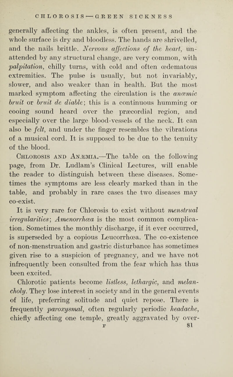 CHLOROSIS — GREEN SICKNESS generally affecting the ankles, is often present, and the whole surface is dry and bloodless. The hands are shrivelled, and the nails brittle. Nervous affections of the heart, un¬ attended by any structural change, are very common, with palpitation, chilly turns, with cold and often cedematous extremities. The pulse is usually, but not invariably, slower, and also weaker than in health. But the most marked symptom affecting the circulation is the ancemic bruit or bruit de diable\ this is a continuous humming or cooing sound heard over the prsecordial region, and especially over the large blood-vessels of the neck. It can also be felt, and under the finger resembles the vibrations of a musical cord. It is supposed to be due to the tenuity of the blood. Chlorosis and Anjemia.—The table on the following page, from Dr. Ludlam’s Clinical Lectures, will enable the reader to distinguish between these diseases. Some¬ times the symptoms are less clearly marked than in the table, and probably in rare cases the two diseases may co-exist. It is very rare for Chlorosis to exist without menstrual irregularities', Amenorrhcea is the most common complica¬ tion. Sometimes the monthly discharge, if it ever occurred, is superseded by a copious Leucorrhoea. The co-existence of non-menstruation and gastric disturbance has sometimes given rise to a suspicion of pregnancy, and we have not infrequently been consulted from the fear which has thus been excited. Chlorotic patients become listless, lethargic, and melan¬ choly. They lose interest in society and in the general events of life, preferring solitude and quiet repose. There is frequently paroxysmal, often regularly periodic headache, chiefly affecting one temple, greatly aggravated by over-