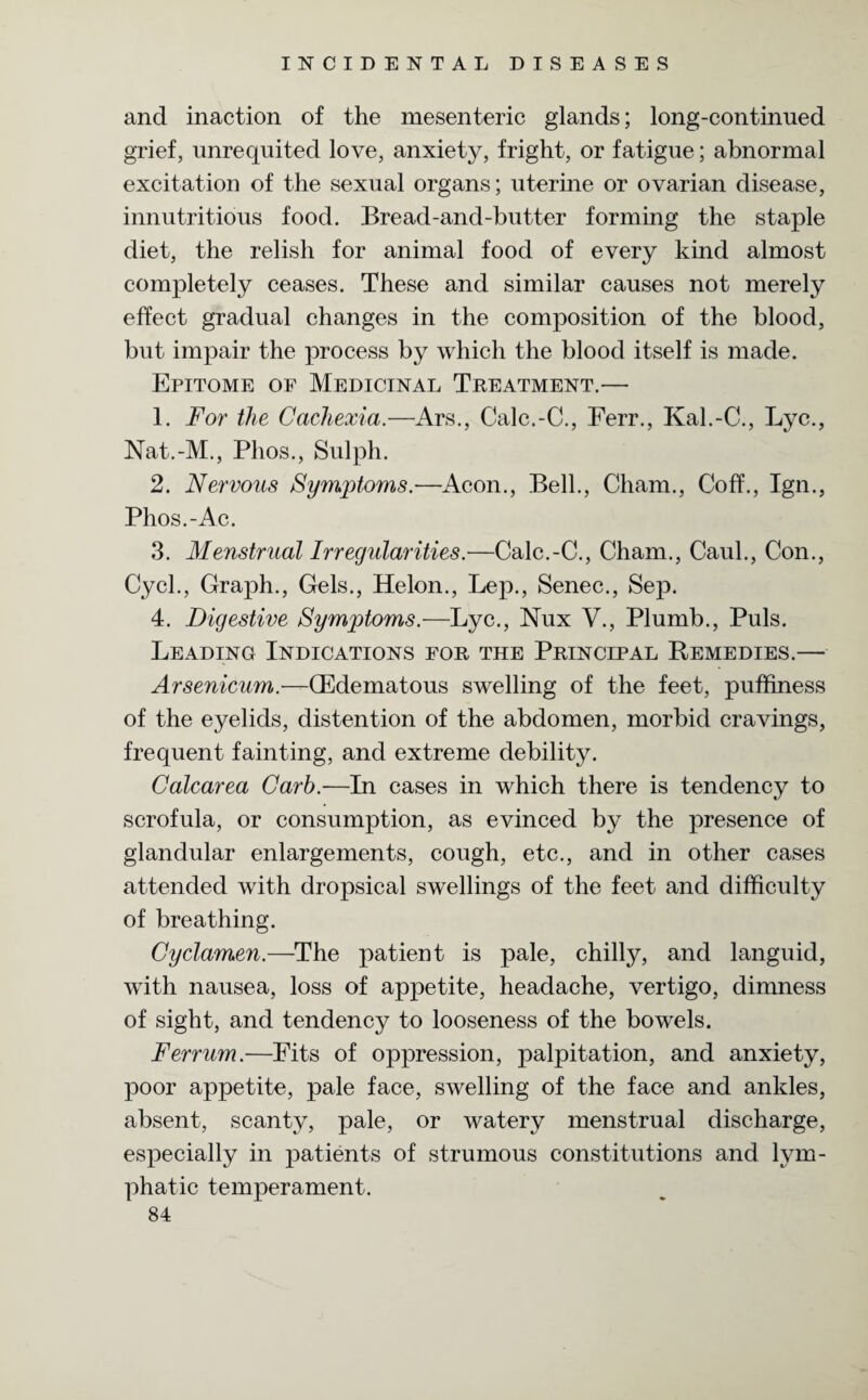 and inaction of the mesenteric glands; long-continued grief, unrequited love, anxiety, fright, or fatigue; abnormal excitation of the sexual organs; uterine or ovarian disease, innutritious food. Bread-and-butter forming the staple diet, the relish for animal food of every kind almost completely ceases. These and similar causes not merely effect gradual changes in the composition of the blood, but impair the process by which the blood itself is made. Epitome of Medicinal Treatment.— 1. For the Cachexia.—Ars., Calc.-C., Ferr., Kal.-C., Lyc., Nat.-M., Phos., Sulph. 2. Nervous Symptoms.—Aeon., Bell., Cham., Coff., Ign., Phos.-Ac. 3. Menstrual Irregularities.—Calc.-C., Cham., Caul., Con., Cycl., Graph., Gels., Helon., Lep., Senec., Sep. 4. Digestive Symptoms.—Lyc., Nux V., Plumb., Puls. Leading Indications for the Principal Remedies.— Arsenicum.—QEdematous swelling of the feet, puffiness of the eyelids, distention of the abdomen, morbid cravings, frequent fainting, and extreme debility. Calcarea Carb.—In cases in which there is tendency to scrofula, or consumption, as evinced by the presence of glandular enlargements, cough, etc., and in other cases attended with dropsical swellings of the feet and difficulty of breathing. Cyclamen.—The patient is pale, chilly, and languid, with nausea, loss of appetite, headache, vertigo, dimness of sight, and tendency to looseness of the bowels. Ferrum.—Fits of oppression, palpitation, and anxiety, poor appetite, pale face, swelling of the face and ankles, absent, scanty, pale, or watery menstrual discharge, especially in patients of strumous constitutions and lym¬ phatic temperament.