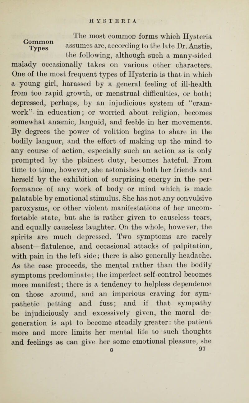 Common Types The most common forms which Hysteria assumes are, according to the late Dr. Anstie, the following, although such a many-sided malady occasionally takes on various other characters. One of the most frequent types of Hysteria is that in which a young girl, harassed by a general feeling of ill-health from too rapid growth, or menstrual difficulties, or both; depressed, perhaps, by an injudicious system of “cram- work” in education; or worried about religion, becomes somewhat anaemic, languid, and feeble in her movements. By degrees the power of volition begins to share in the bodily languor, and the effort of making up the mind to any course of action, especially such an action as is only prompted by the plainest duty, becomes hateful. From time to time, however, she astonishes both her friends and herself by the exhibition of surprising energy in the per¬ formance of any work of body or mind which is made palatable by emotional stimulus. She has not any convulsive paroxysms, or other violent manifestations of her uncom¬ fortable state, but she is rather given to causeless tears, and equally causeless laughter. On the whole, however, the spirits are much depressed. Two symptoms are rarely absent—flatulence, and occasional attacks of palpitation, with pain in the left side; there is also generally headache. As the case proceeds, the mental rather than the bodily symptoms predominate; the imperfect self-control becomes more manifest; there is a tendency to helpless dependence on those around, and an imperious craving for sym¬ pathetic petting and fuss; and if that sympathy be injudiciously and excessively given, the moral de¬ generation is apt to become steadily greater: the patient more and more limits her mental life to such thoughts and feelings as can give her some emotional pleasure, she