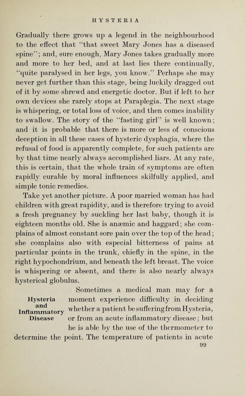 Gradually there grows up a legend in the neighbourhood to the effect that “that sweet Mary Jones has a diseased spine”; and, sure enough, Mary Jones takes gradually more and more to her bed, and at last lies there continually, “quite paralysed in her legs, you know.” Perhaps she may never get further than this stage, being luckily dragged out of it by some shrewd and energetic doctor. But if left to her own devices she rarely stops at Paraplegia. The next stage is whispering, or total loss of voice, and then comes inability to swallow. The story of the “fasting girl” is well known; and it is probable that there is more or less of conscious deception in all these cases of hysteric dysphagia, where the refusal of food is apparently complete, for such patients are by that time nearly always accomplished liars. At any rate, this is certain, that the whole train of symptoms are often rapidly curable by moral influences skilfully applied, and simple tonic remedies. Take yet another picture. A poor njarried woman has had children with great rapidity, and is therefore trying to avoid a fresh pregnancy by suckling her last baby, though it is eighteen months old. She is ansemic and haggard; she com¬ plains of almost constant sore pain over the top of the head; she complains also with especial bitterness of pains at particular points in the trunk, chiefly in the spine, in the right hypochondrium, and beneath the left breast. The voice is whispering or absent, and there is also nearly always hysterical globulus. Sometimes a medical man may for a Hysteria moment experience difficulty in deciding Inflammatory whether a patient be suffering from Hysteria, Disease or from an acute inflammatory disease; but he is able by the use of the thermometer to determine the point. The temperature of patients in acute