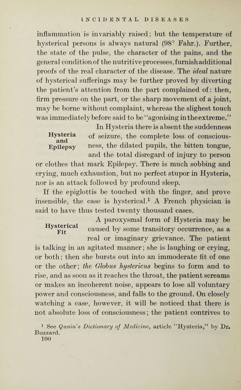 inflammation is invariably raised; but the temperature of hysterical persons is always natural (98° Fahr.). Further, the state of the pulse, the character of the pains, and the general condition of the nutritive j)rocesses, furnish additional proofs of the real character of the disease. The ideal nature of hysterical sufferings may be further proved by diverting the patient’s attention from the part complained of: then, firm pressure on the part, or the sharp movement of a joint, may be borne without complaint, whereas the slighest touch was immediately before said to be “agonising in the extreme.” In Hysteria there is absent the suddenness Hyandria seizure> the complete loss of conscious - Epilepsy ness, the dilated pupils, the bitten tongue, and the total disregard of injury to person or clothes that mark Epilepsy. There is much sobbing and crying, much exhaustion, but no perfect stupor in Hysteria, nor is an attack followed by profound sleep. If the epiglottis be touched with the finger, and prove insensible, the case is hysterical.1 A French physician is said to have thus tested twenty thousand cases. A paroxysmal form of Hysteria may be HySRitiCal caused by some transitory occurrence, as a real or imaginary grievance. The patient is talking in an agitated manner; she is laughing or crying, or both; then she bursts out into an immoderate fit of one or the other; the Globus hystericus begins to form and to rise, and as soon as it reaches the throat, the patient screams or makes an incoherent noise, appears to lose all voluntary power and consciousness, and falls to the ground. On closely watching a case, however, it will be noticed that there is not absolute loss of consciousness; the patient contrives to 1 See Quairi’s Dictionary of Medicine, article “Hysteria,” by Dr. Buzzard.