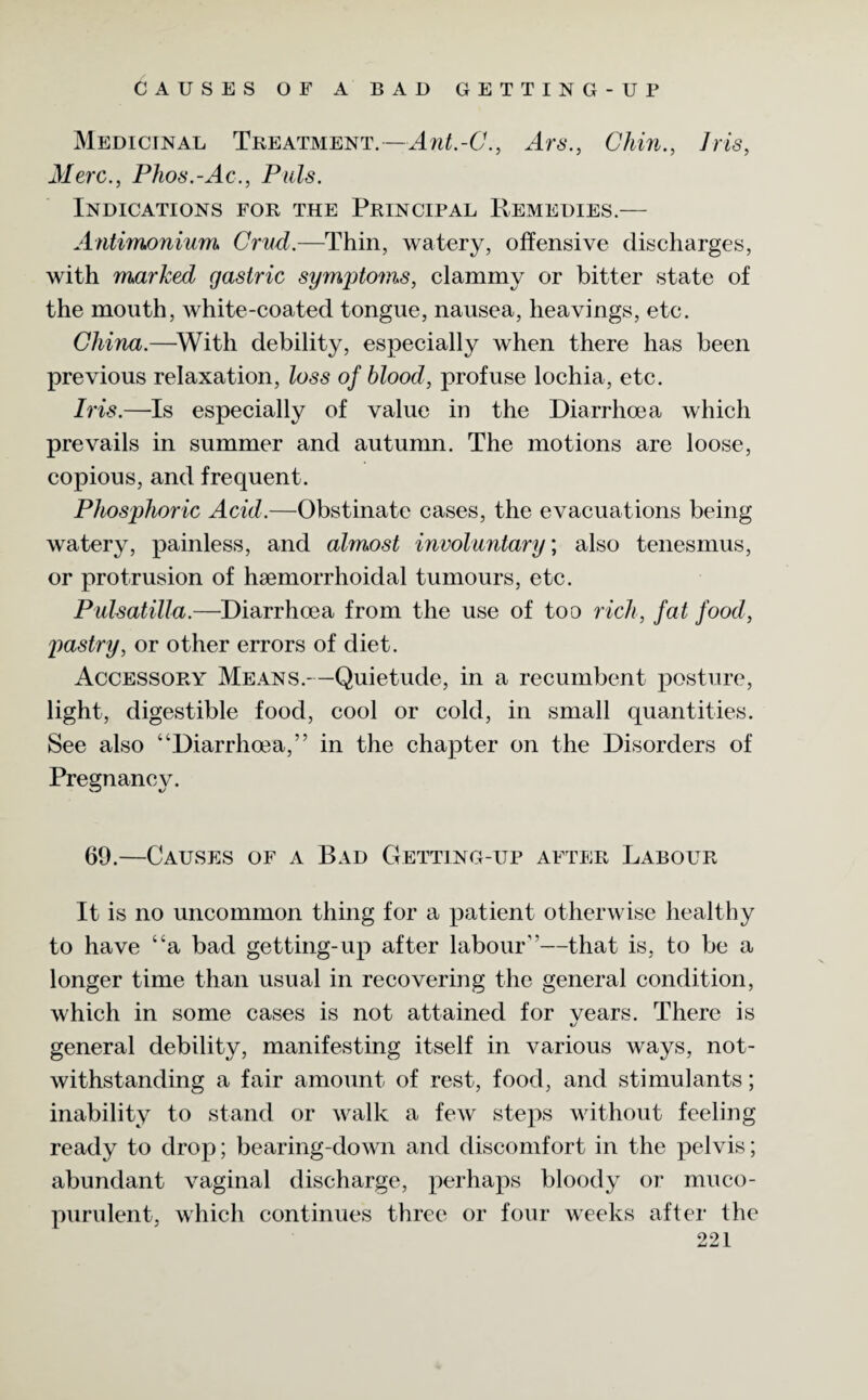 CAUSES OF A BAD GETTING-UP Medicinal Treatment.—Ant.-C., Ars., Chin., Iris, Merc., Phos.-Ac., Puls. Indications for the Principal Remedies.— Antimonium Cmd.—Thin, watery, offensive discharges, with marked gastric symptoms, clammy or bitter state of the mouth, white-coated tongue, nausea, heavings, etc. China.—With debility, especially when there has been previous relaxation, loss of blood, profuse lochia, etc. Iris.—Is especially of value in the Diarrhoea which prevails in summer and autumn. The motions are loose, copious, and frequent. Phosphoric Acid.—Obstinate cases, the evacuations being watery, painless, and almost involuntary; also tenesmus, or protrusion of hsemorrhoidal tumours, etc. Pulsatilla.—Diarrhoea from the use of too rich, fat food, pastry, or other errors of diet. Accessory Means.—Quietude, in a recumbent posture, light, digestible food, cool or cold, in small quantities. See also “Diarrhoea,” in the chapter on the Disorders of Pregnancy. 69.—Causes of a Bad Getting-up after Labour It is no uncommon thing for a patient otherwise healthy to have “a bad getting-up after labour”—that is, to be a longer time than usual in recovering the general condition, which in some cases is not attained for vears. There is general debility, manifesting itself in various ways, not¬ withstanding a fair amount of rest, food, and stimulants; inability to stand or walk a few steps without feeling ready to drop; bearing-down and discomfort in the pelvis; abundant vaginal discharge, perhaps bloody or muco¬ purulent, which continues three or four weeks after the