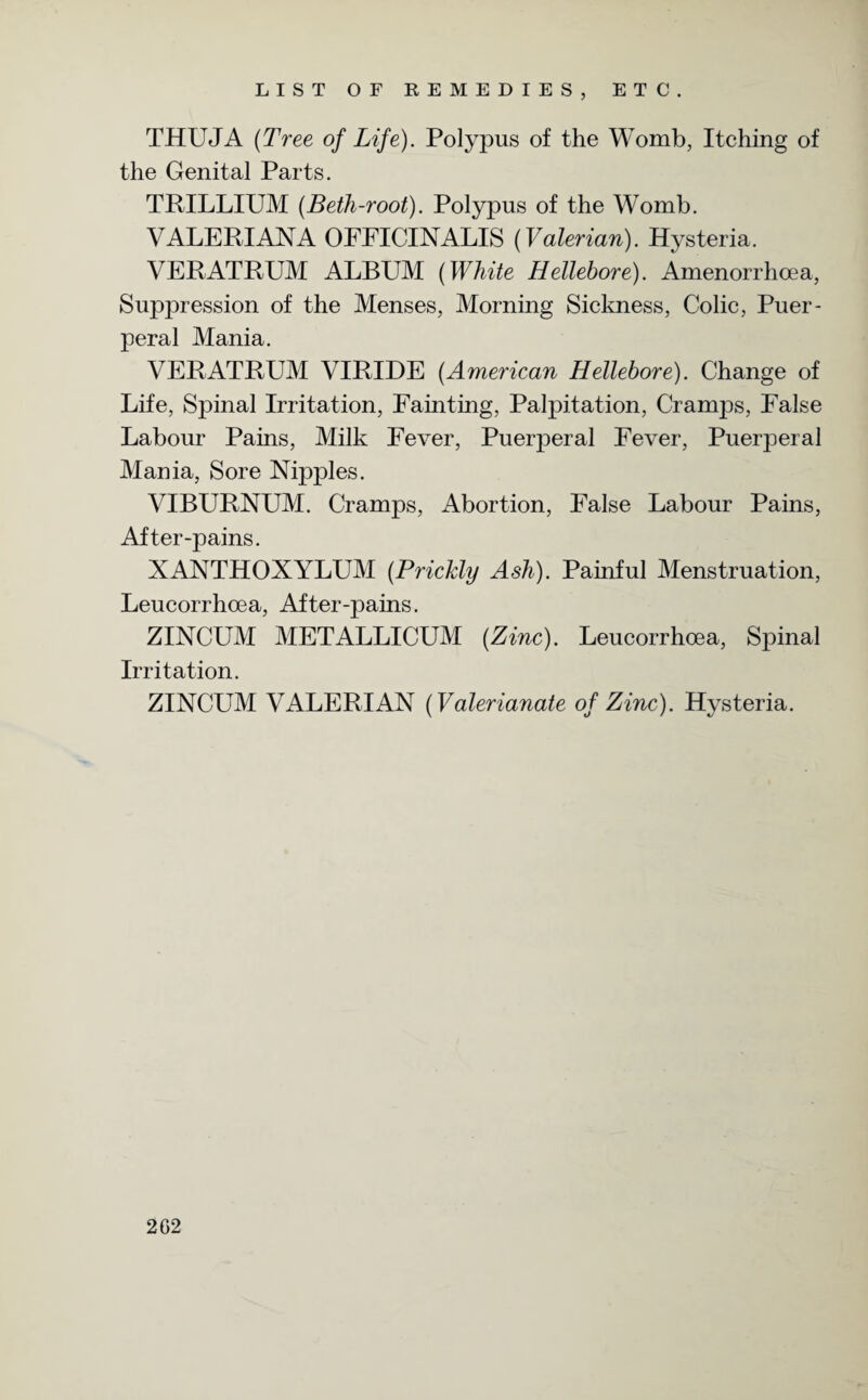 THUJA (Tree of Life). Polypus of the Womb, Itching of the Genital Parts. TRILLIUM (Beth-root). Polypus of the Womb. VALERIANA OFFICINALIS (Valerian). Hysteria. VERATRUM ALBUM (White Hellebore). Amenorrhcea, Suppression of the Menses, Morning Sickness, Colic, Puer¬ peral Mania. VERATRUM VIRIDE (American Hellebore). Change of Life, Spinal Irritation, Fainting, Palpitation, Cramps, False Labour Pains, Milk Fever, Puerperal Fever, Puerperal Mania, Sore Nipples. VIBURNUM. Cramps, Abortion, False Labour Pains, After-pains. XANTHOXYLUM (Prickly Ash). Painful Menstruation, Leucorrhcea, After-pains. ZINCUM METALLICUM (Zinc). Leucorrhoea, Spinal Irritation. ZINCUM VALERIAN (Valerianate of Zinc). Hysteria. 2G2