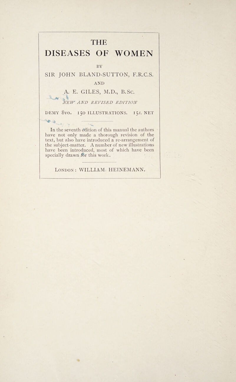 THE DISEASES OF WOMEN BY SIR JOHN BLAND-SUTTON, F.R.C.S. AND A. E. GILES, M.D., B.Sc. NEW AND RE VIS ED EDITION DEMY 8vO. 150 ILLUSTRATIONS. I $S. NET In the seventh edition of this manual the authors have not only made a thorough revision of the text, but also have introduced a re-arrangement of the subject-matter. A number of new illustrations have been introduced, most of which have been specially drawn for this work.